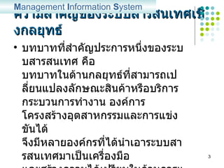ความสำคัญของระบบสารสนเทศเชิงกลยุทธ์ บทบาทที่สำคัญประการหนึ่งของระบบสารสนเทศ คือ บทบาทในด้านกลยุทธ์ที่สามารถเปลี่ยนแปลงลักษณะสินค้าหรือบริการ กระบวนการทำงาน องค์การ โครงสร้างอุตสาหกรรมและการแข่งขันได้ จึงมีหลายองค์กรที่ได้นำเอาระบบสารสนเทศมาเป็นเครื่องมือ และสร้างความได้เปรียบในด้านการแข่งขัน M anagement  I nformation  S ystem 