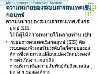 ความหมายของระบบสารสนเทศเชิงกลยุทธ์ ความหมายของระบบสารสนเทศเชิงกลยุทธ์   SIS   ได้มีผู้ให้ความหมายไว้หลายท่าน เช่น ระบบสารสนเทศเชิงกลยุทธ์   (SIS)  คือ ระบบคอมพิวเตอร์ในระดับใดก็ตามขององค์การซึ่งสามารถเปลี่ยนแปลงวัตถุประสงค์ การดำเนินงาน ผลผลิต การบริการหรือความสัมพันธ์กับสิ่งแวดล้อมต่าง ๆ ขององค์การ เพื่อที่จะสร้างความได้เปรียบในการแข่งขันกับองค์การ  (Laudon & Laudon, 1995) M anagement  I nformation  S ystem 