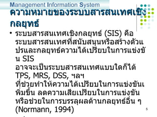 ความหมายของระบบสารสนเทศเชิงกลยุทธ์ ระบบสารสนเทศเชิงกลยุทธ์   (SIS)  คือ ระบบสารสนเทศที่สนับสนุนหรือสร้างตัวแปรและกลยุทธ์ความได้เปรียบในการแข่งขัน  SIS  อาจจะเป็นระบบสารสนเทศแบบใดก็ได้  TPS, MRS, DSS,  ฯลฯ ที่ช่วยทำให้ความได้เปรียบในการแข่งขันเพิ่มขึ้น ลดความเสียเปรียบในการแข่งขัน หรือช่วยในการบรรลุผลด้านกลยุทธ์อื่น ๆ  (Normann, 1994) สรุป   SIS   คือ ระบบสารสนเทศใด ๆ ที่ช่วยสนับสนุน  กลยุทธ์การสร้างความได้เปรียบในการแข่งขันขององค์กร M anagement  I nformation  S ystem 