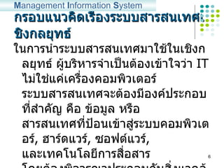 กรอบแนวคิดเรื่องระบบสารสนเทศเชิงกลยุทธ์ ในการนำระบบสารสนเทศมาใช้ในเชิงกลยุทธ์ ผู้บริหารจำเป็นต้องเข้าใจว่า  IT  ไม่ใช่แค่เครื่องคอมพิวเตอร์ ระบบสารสนเทศจะต้องมีองค์ประกอบที่สำคัญ คือ ข้อมูล หรือ สารสนเทศที่ป้อนเข้าสู่ระบบคอมพิวเตอร์ ,  ฮาร์ดแวร์ ,  ซอฟต์แวร์ ,  และเทคโนโลยีการสื่อสาร โดยต้องพิจารณาประกอบกับสิ่งแวดล้อม ,  ความสามารถ ,  กระบวนการในการทำงาน ,  และระดับของการใช้กลยุทธ์ในองค์กรด้วย M anagement  I nformation  S ystem 2004 