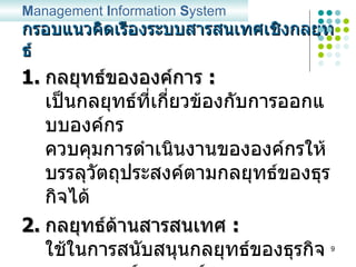 กรอบแนวคิดเรื่องระบบสารสนเทศเชิงกลยุทธ์ กลยุทธ์ขององค์การ  :   เป็นกลยุทธ์ที่เกี่ยวข้องกับการออกแบบองค์กร ควบคุมการดำเนินงานขององค์กรให้บรรลุวัตถุประสงค์ตามกลยุทธ์ของธุรกิจได้ กลยุทธ์ด้านสารสนเทศ  :   ใช้ในการสนับสนุนกลยุทธ์ของธุรกิจ และกลยุทธ์ขององค์กร และสร้างความได้เปรียบในการแข่งขัน M anagement  I nformation  S ystem 