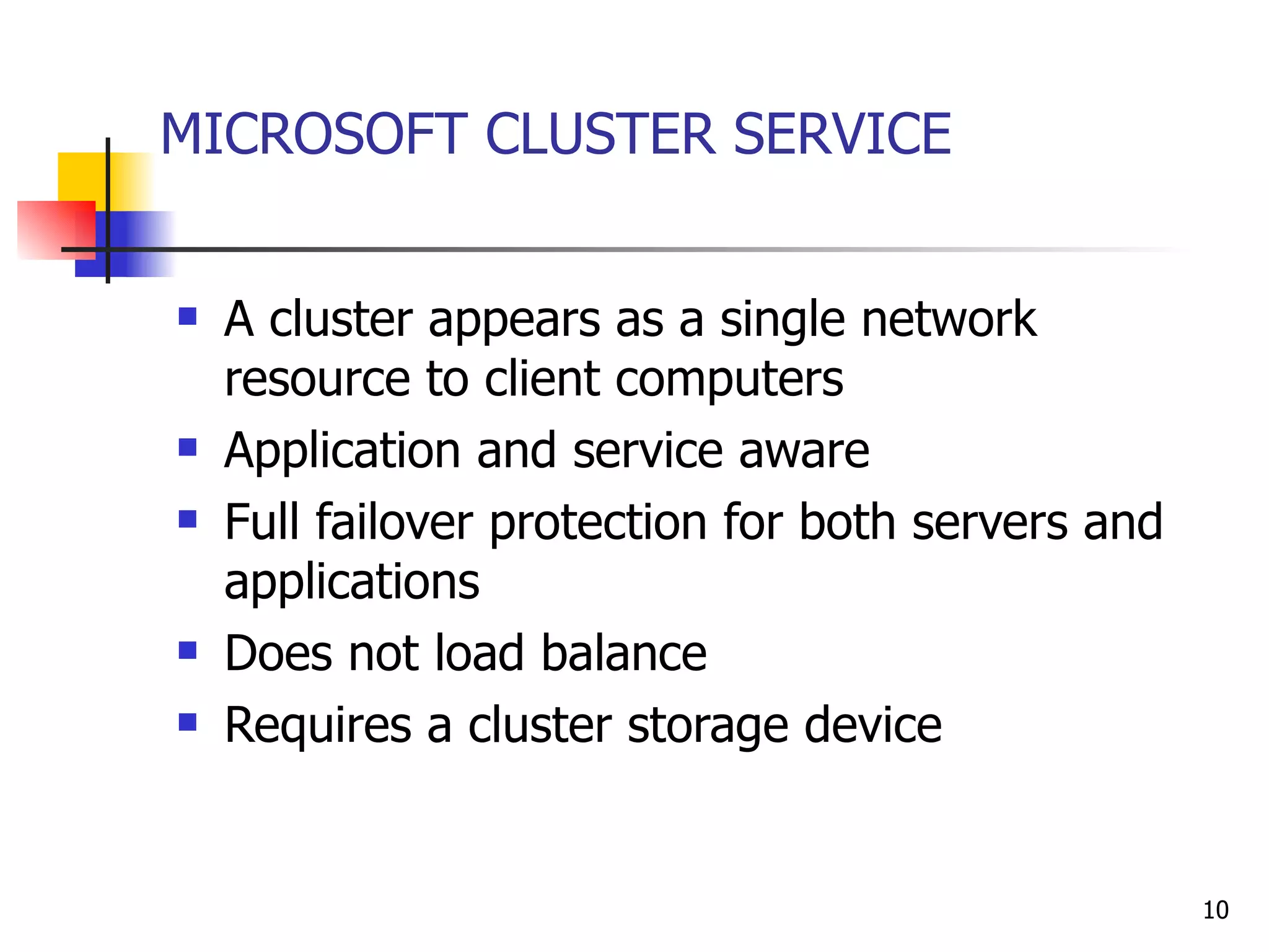MICROSOFT CLUSTER SERVICE A cluster appears as a single network resource to client computers  Application and service aware Full failover protection for both servers and applications Does not load balance Requires a cluster storage device 