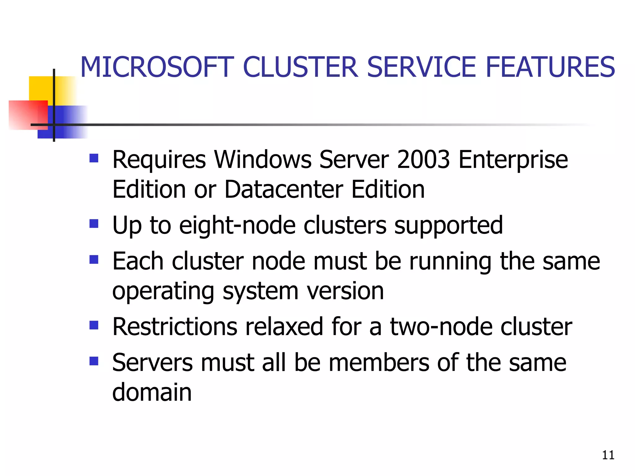 MICROSOFT CLUSTER SERVICE FEATURES Requires Windows Server 2003 Enterprise Edition or Datacenter Edition Up to eight-node clusters supported Each cluster node must be running the same operating system version Restrictions relaxed for a two-node cluster Servers must all be members of the same domain 