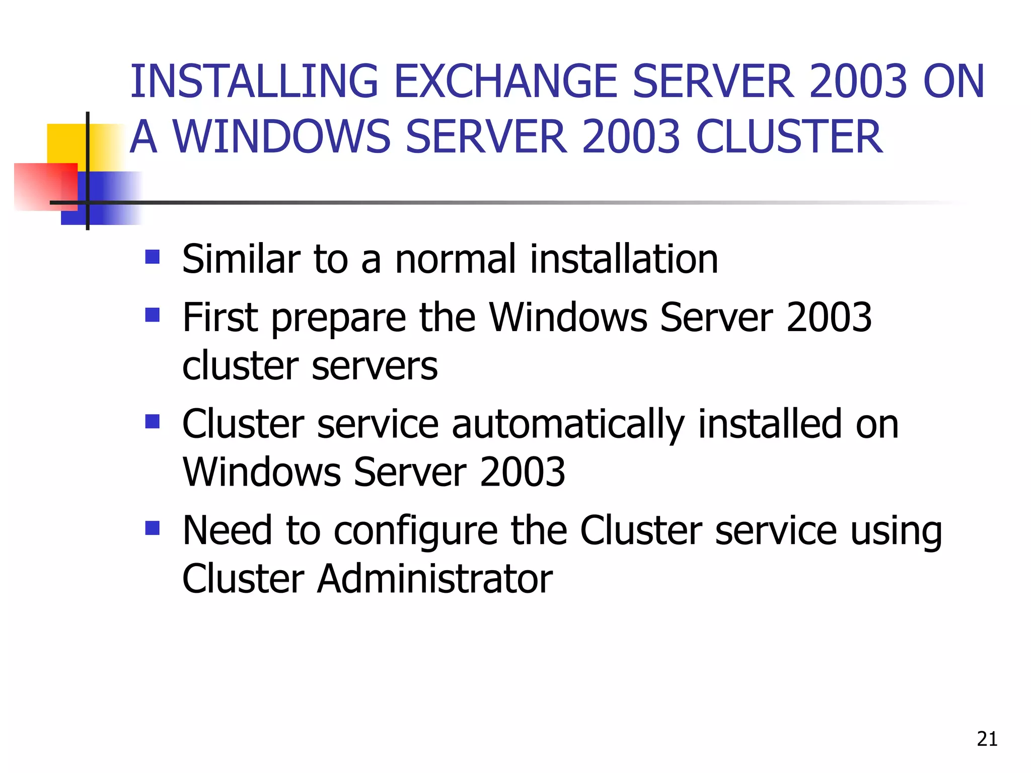 INSTALLING EXCHANGE SERVER 2003 ON A WINDOWS SERVER 2003 CLUSTER Similar to a normal installation First prepare the Windows Server 2003 cluster servers  Cluster service automatically installed on Windows Server 2003 Need to configure the Cluster service using Cluster Administrator 