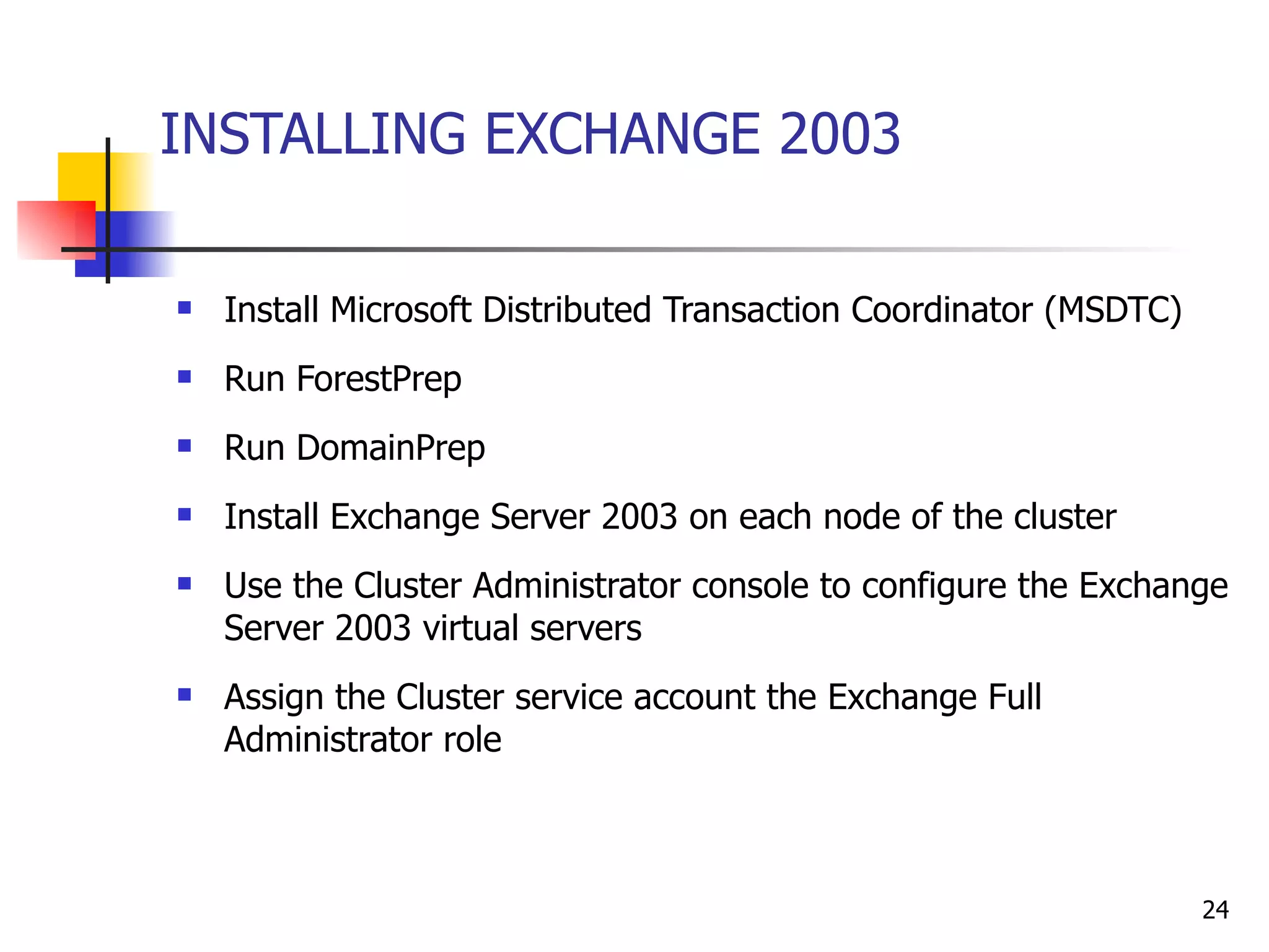 INSTALLING EXCHANGE 2003 Install Microsoft Distributed Transaction Coordinator (MSDTC)  Run ForestPrep Run DomainPrep Install Exchange Server 2003 on each node of the cluster  Use the Cluster Administrator console to configure the Exchange Server 2003 virtual servers  Assign the Cluster service account the Exchange Full Administrator role 