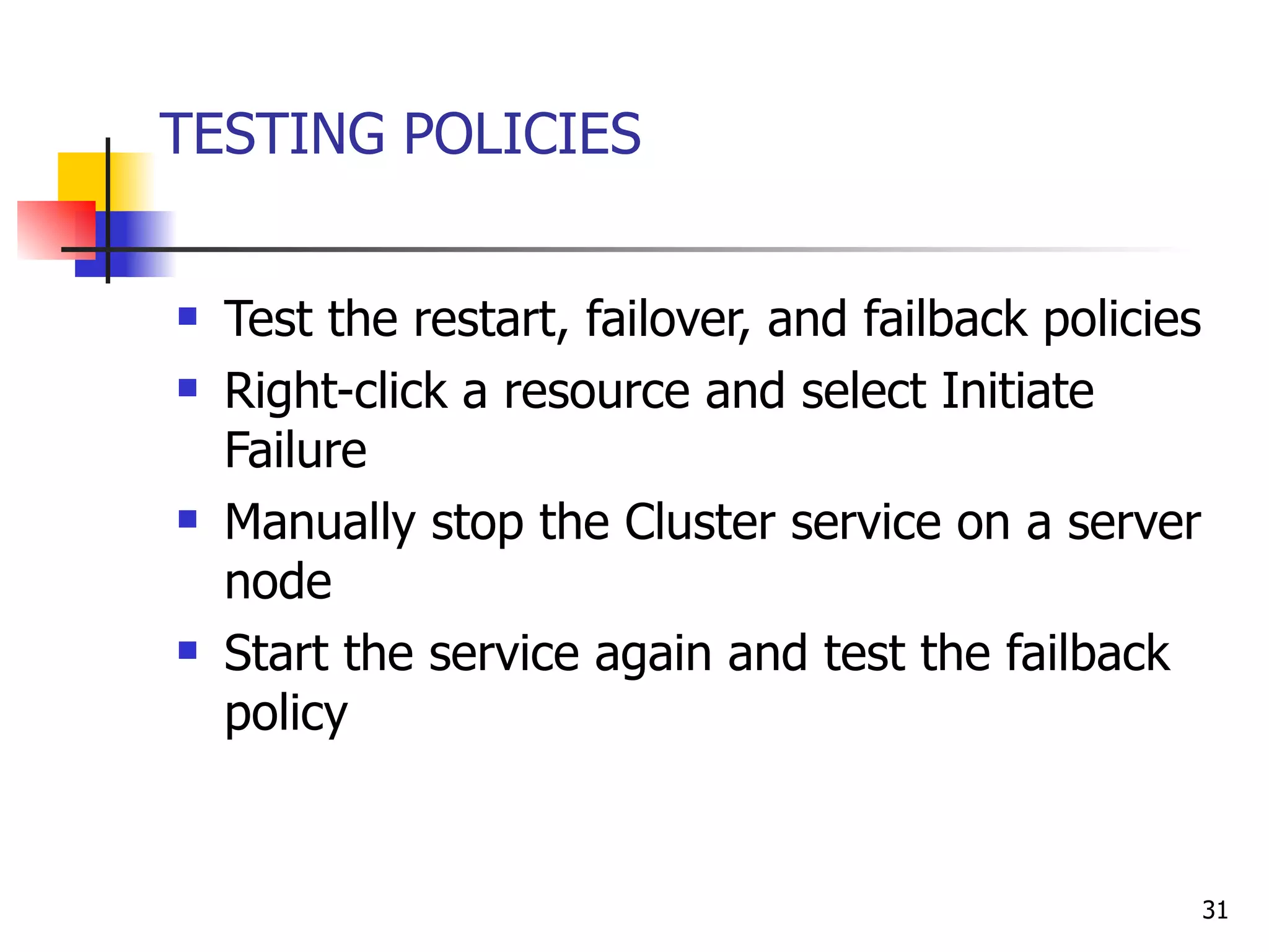 TESTING POLICIES Test the restart, failover, and failback policies  Right-click a resource and select Initiate Failure  Manually stop the Cluster service on a server node  Start the service again and test the failback policy 