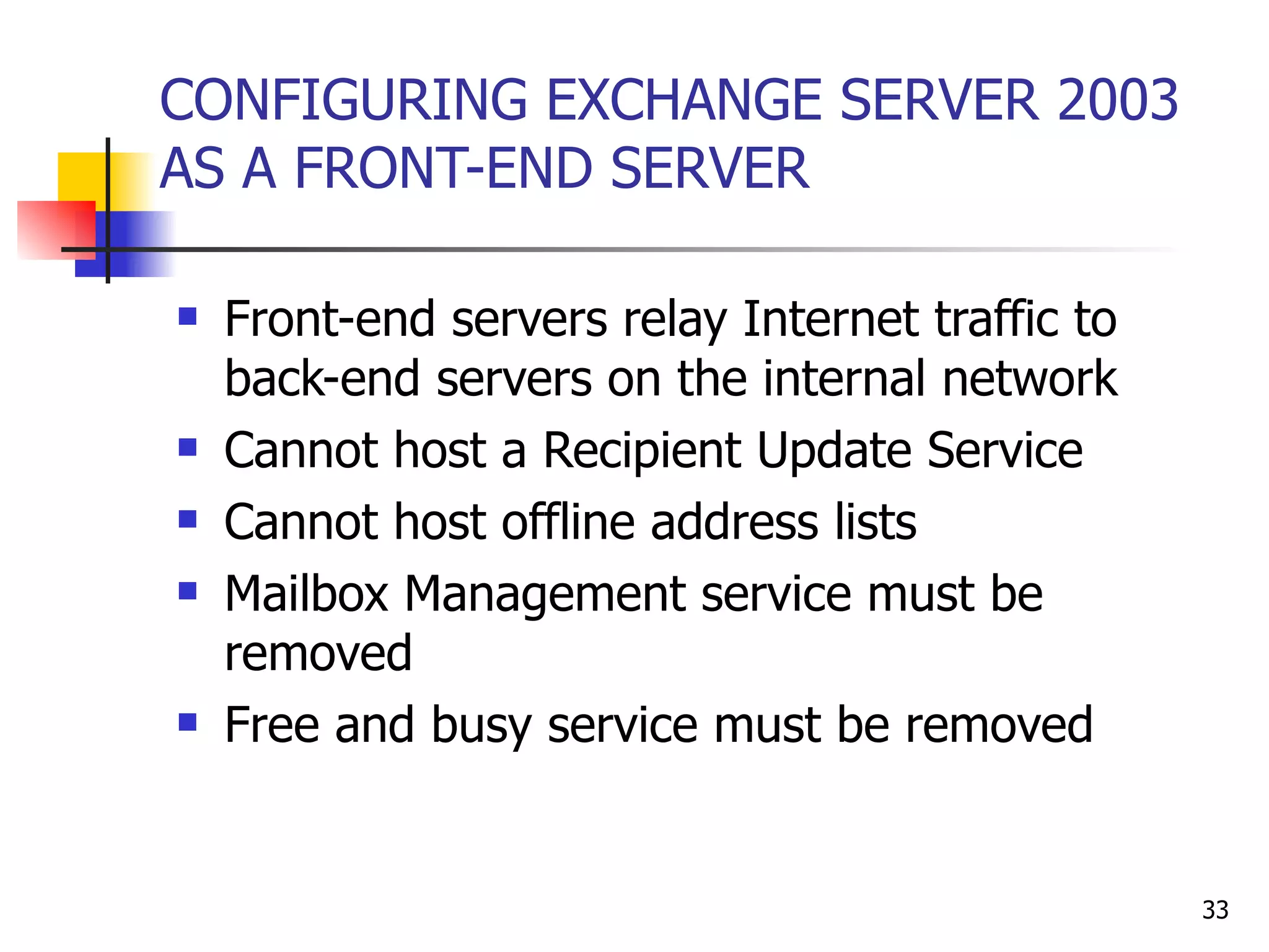 CONFIGURING EXCHANGE SERVER 2003 AS A FRONT-END SERVER Front-end servers relay Internet traffic to back-end servers on the internal network Cannot host a Recipient Update Service Cannot host offline address lists Mailbox Management service must be removed Free and busy service must be removed 