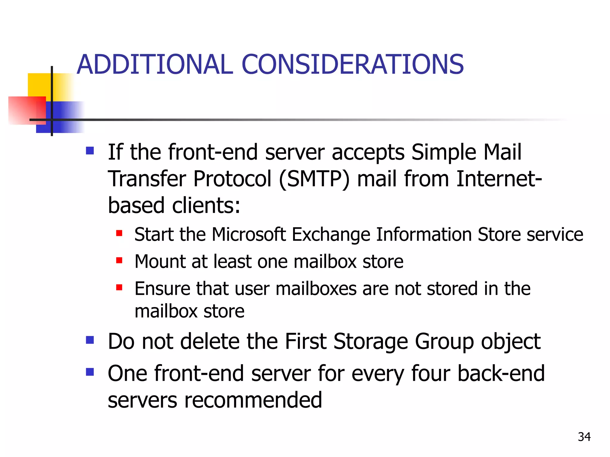 ADDITIONAL CONSIDERATIONS  If the front-end server accepts Simple Mail Transfer Protocol (SMTP) mail from Internet-based clients: Start the Microsoft Exchange Information Store service Mount at least one mailbox store  Ensure that user mailboxes are not stored in the mailbox store Do not delete the First Storage Group object One front-end server for every four back-end servers recommended 