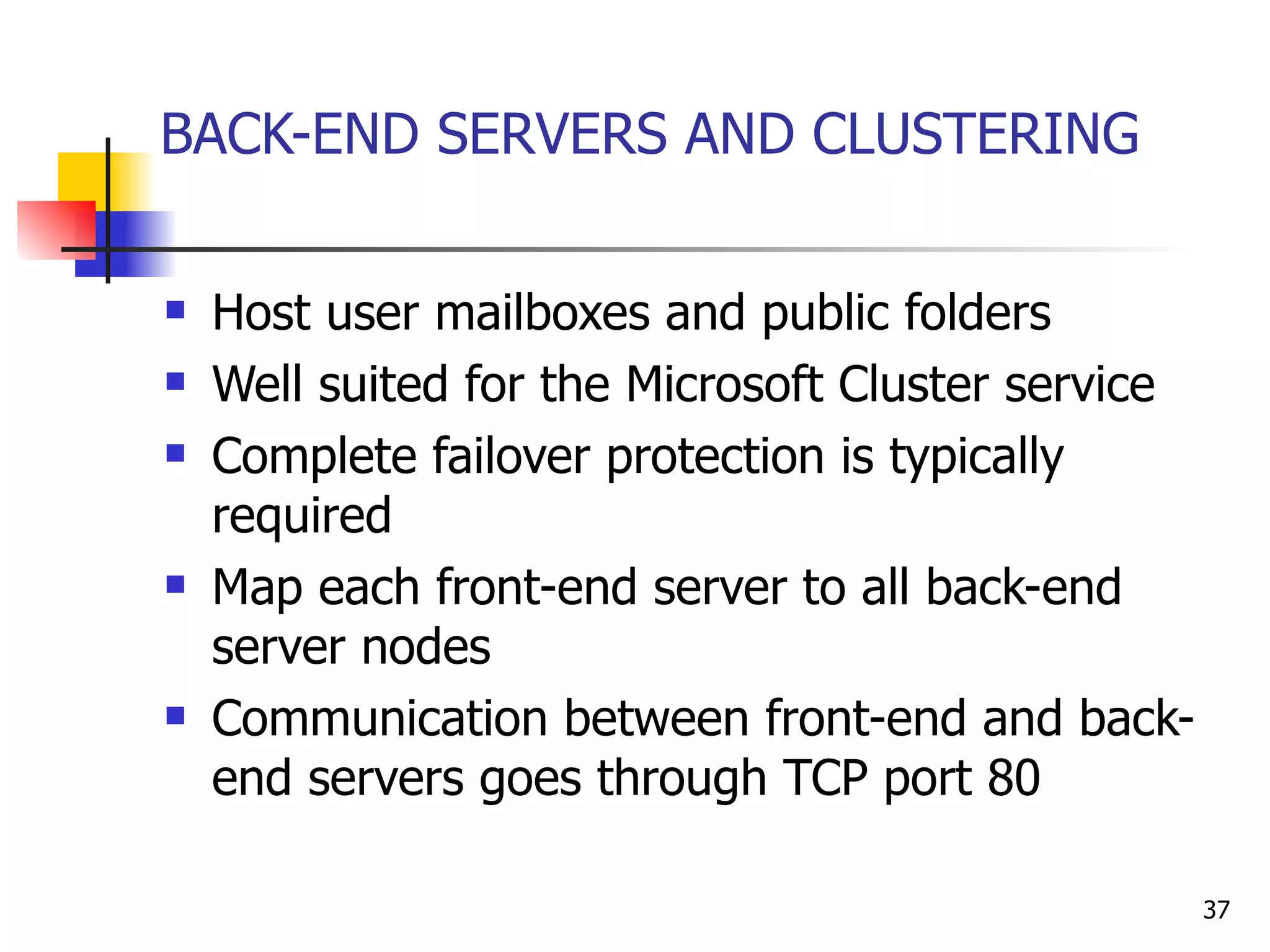 BACK-END SERVERS AND CLUSTERING Host user mailboxes and public folders Well suited for the Microsoft Cluster service Complete failover protection is typically required Map each front-end server to all back-end server nodes Communication between front-end and back-end servers goes through TCP port 80 