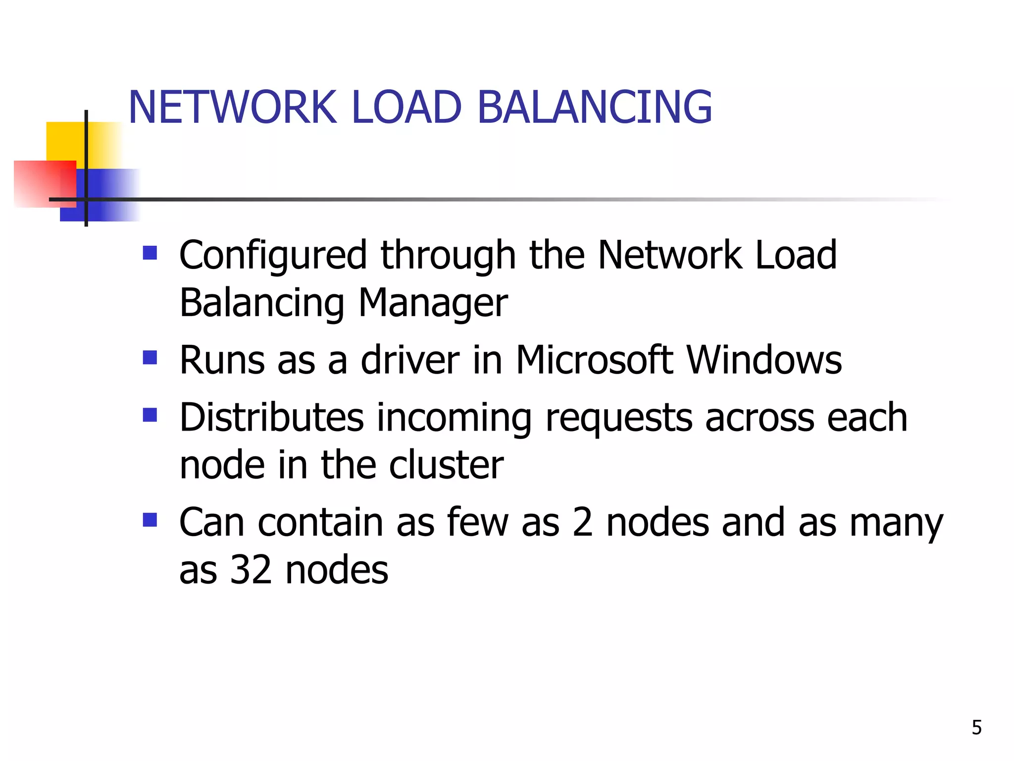 NETWORK LOAD BALANCING Configured through the Network Load Balancing Manager Runs as a driver in Microsoft Windows  Distributes incoming requests across each node in the cluster Can contain as few as 2 nodes and as many as 32 nodes 