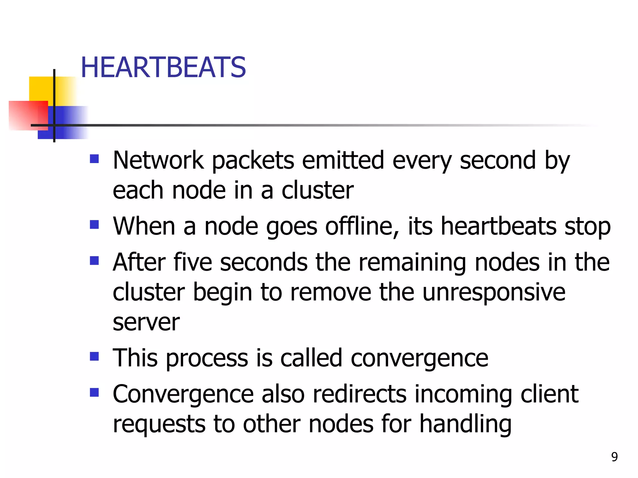 HEARTBEATS Network packets emitted every second by each node in a cluster When a node goes offline, its heartbeats stop  After five seconds the remaining nodes in the cluster begin to remove the unresponsive server This process is called convergence Convergence also redirects incoming client requests to other nodes for handling 