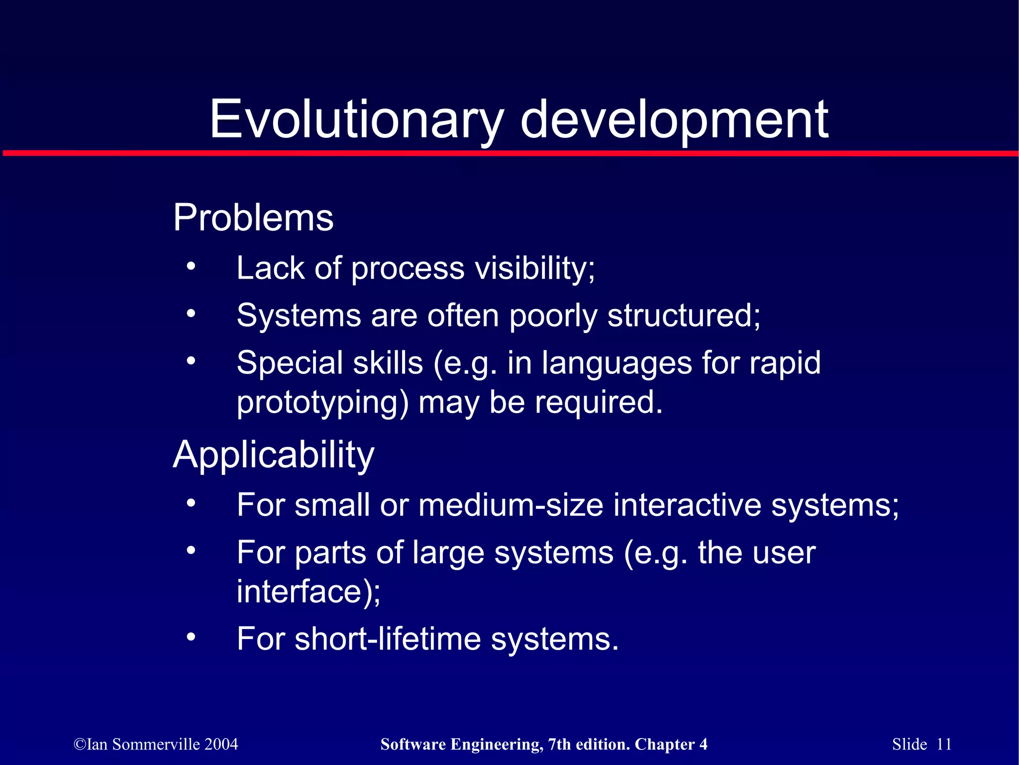 Evolutionary development
            Problems
              •     Lack of process visibility;
              •     Systems are often poorly structured;
              •     Special skills (e.g. in languages for rapid
                    prototyping) may be required.
            Applicability
              •     For small or medium-size interactive systems;
              •     For parts of large systems (e.g. the user
                    interface);
              •     For short-lifetime systems.


©Ian Sommerville 2004         Software Engineering, 7th edition. Chapter 4   Slide 11
 