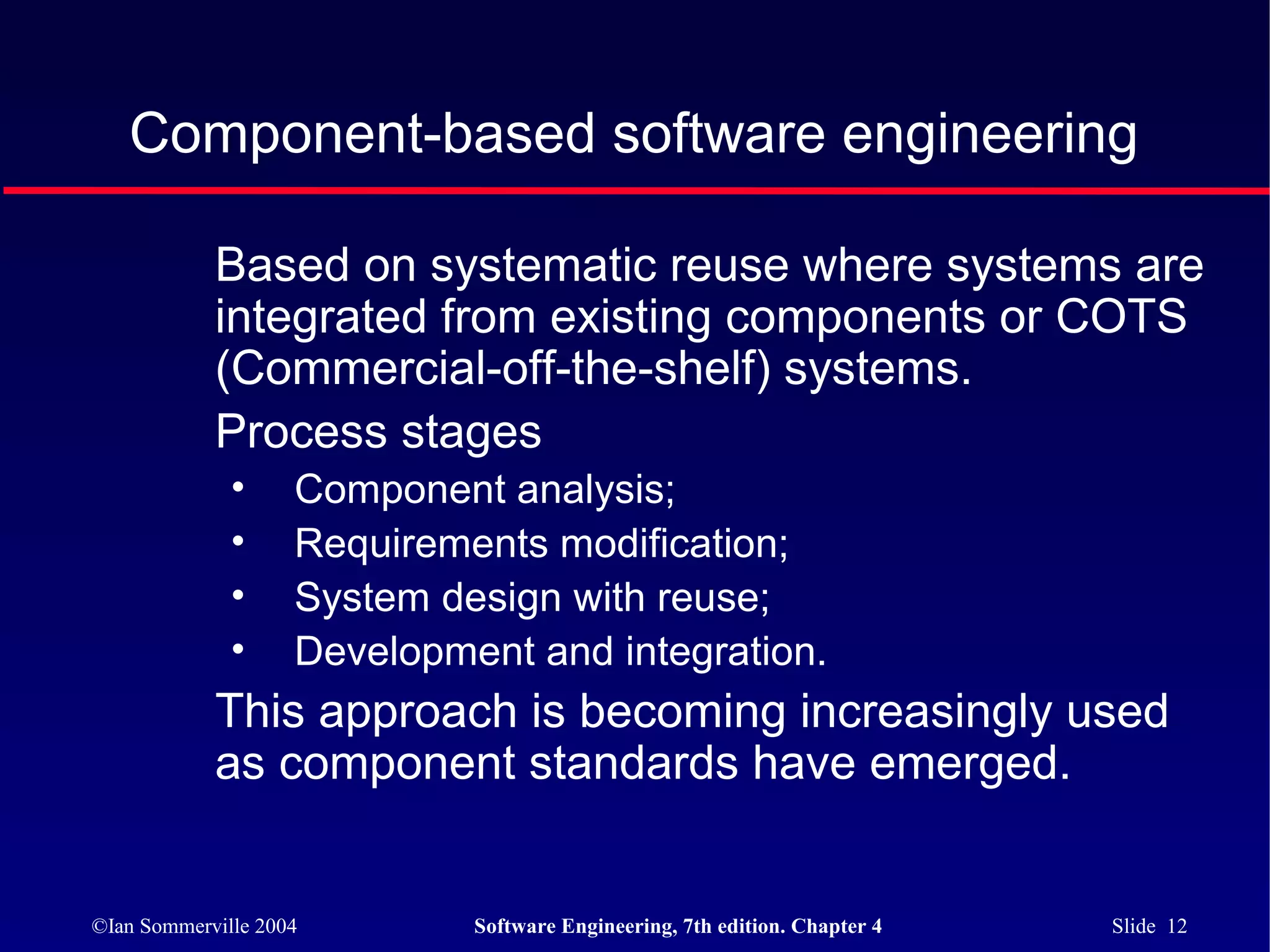 Component-based software engineering

            Based on systematic reuse where systems are
            integrated from existing components or COTS
            (Commercial-off-the-shelf) systems.
            Process stages
              •     Component analysis;
              •     Requirements modification;
              •     System design with reuse;
              •     Development and integration.
            This approach is becoming increasingly used
            as component standards have emerged.


©Ian Sommerville 2004        Software Engineering, 7th edition. Chapter 4   Slide 12
 