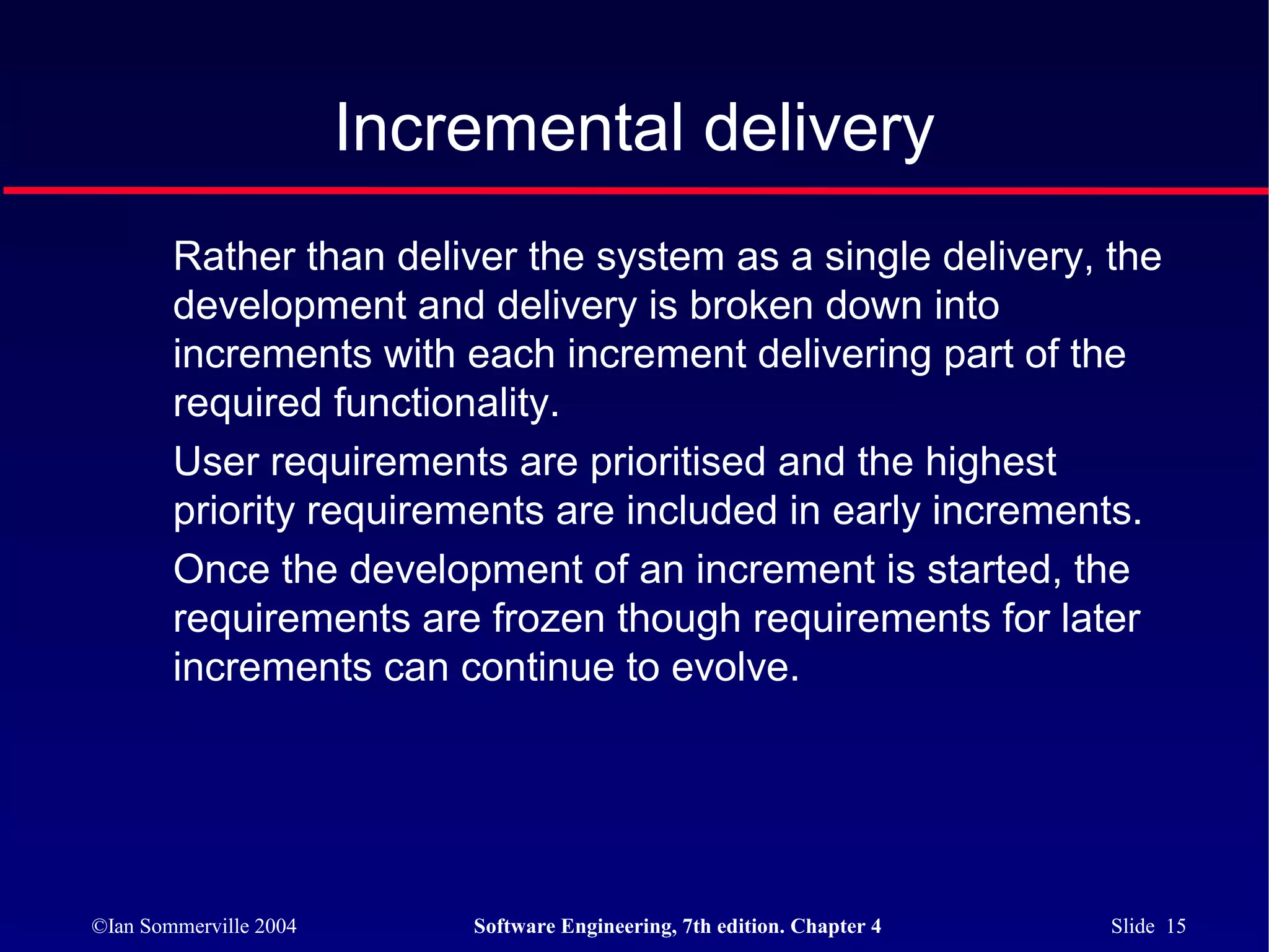 Incremental delivery
        Rather than deliver the system as a single delivery, the
        development and delivery is broken down into
        increments with each increment delivering part of the
        required functionality.
        User requirements are prioritised and the highest
        priority requirements are included in early increments.
        Once the development of an increment is started, the
        requirements are frozen though requirements for later
        increments can continue to evolve.




©Ian Sommerville 2004       Software Engineering, 7th edition. Chapter 4   Slide 15
 