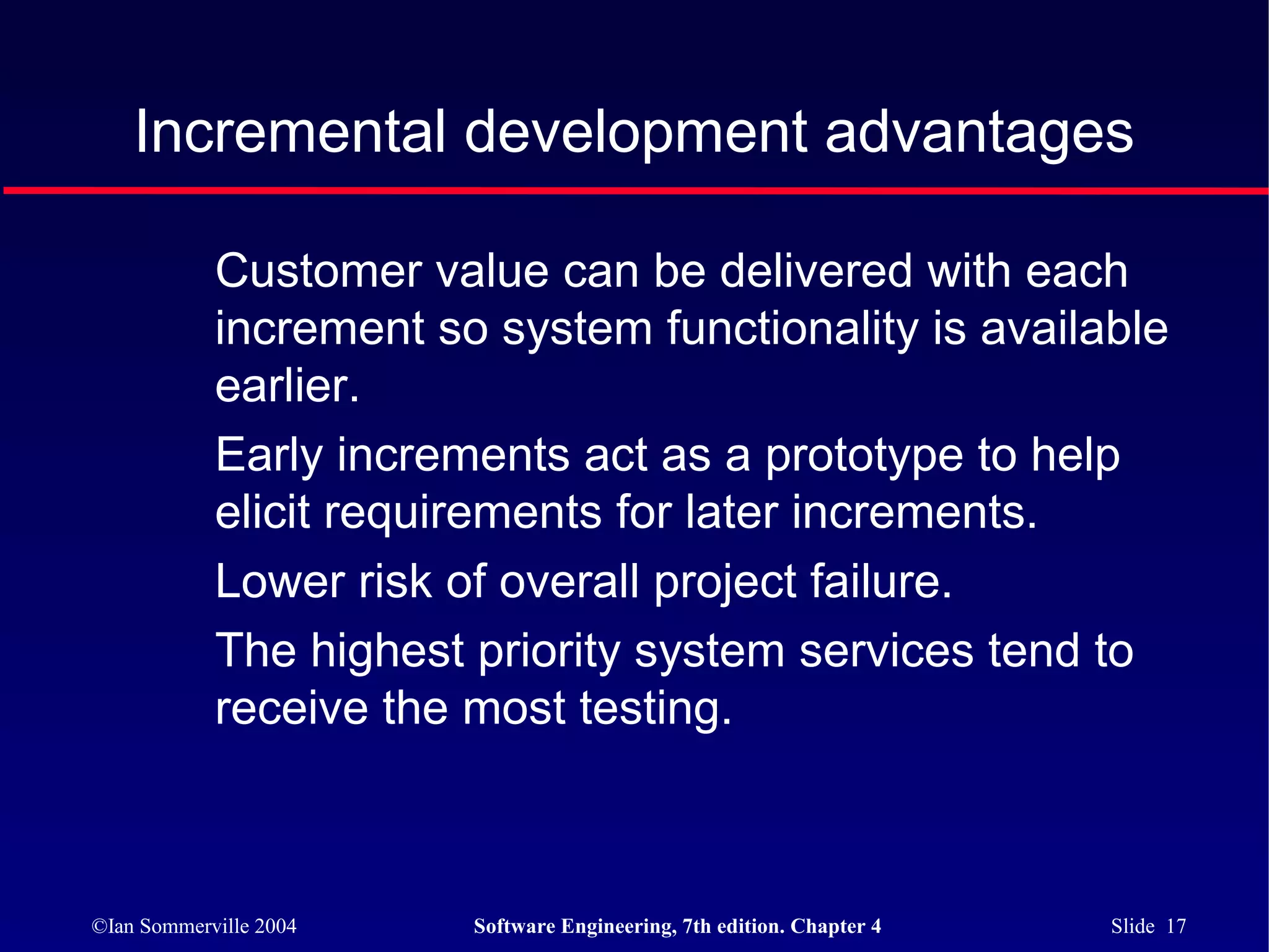Incremental development advantages

            Customer value can be delivered with each
            increment so system functionality is available
            earlier.
            Early increments act as a prototype to help
            elicit requirements for later increments.
            Lower risk of overall project failure.
            The highest priority system services tend to
            receive the most testing.



©Ian Sommerville 2004   Software Engineering, 7th edition. Chapter 4   Slide 17
 