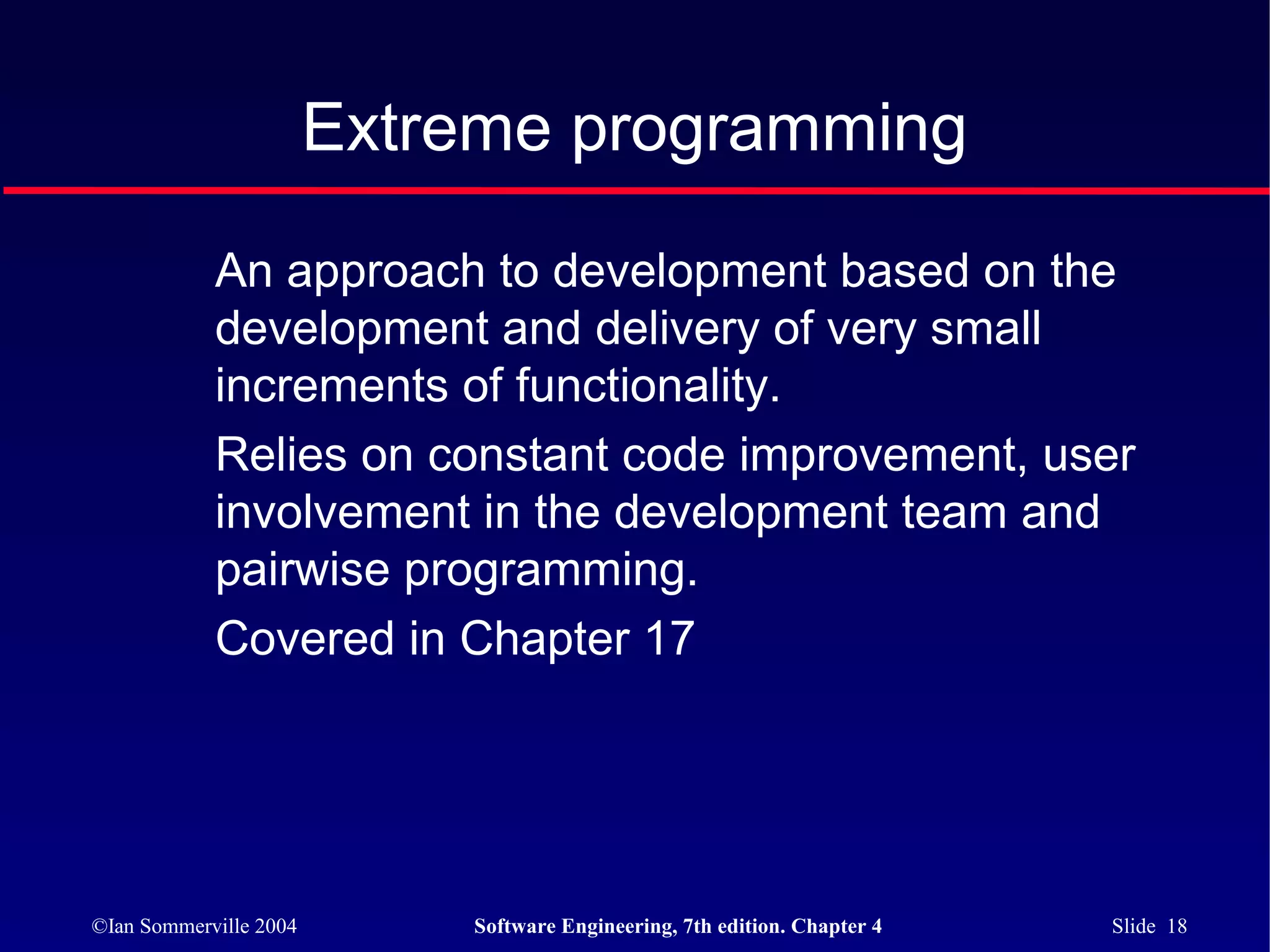 Extreme programming

            An approach to development based on the
            development and delivery of very small
            increments of functionality.
            Relies on constant code improvement, user
            involvement in the development team and
            pairwise programming.
            Covered in Chapter 17




©Ian Sommerville 2004       Software Engineering, 7th edition. Chapter 4   Slide 18
 
