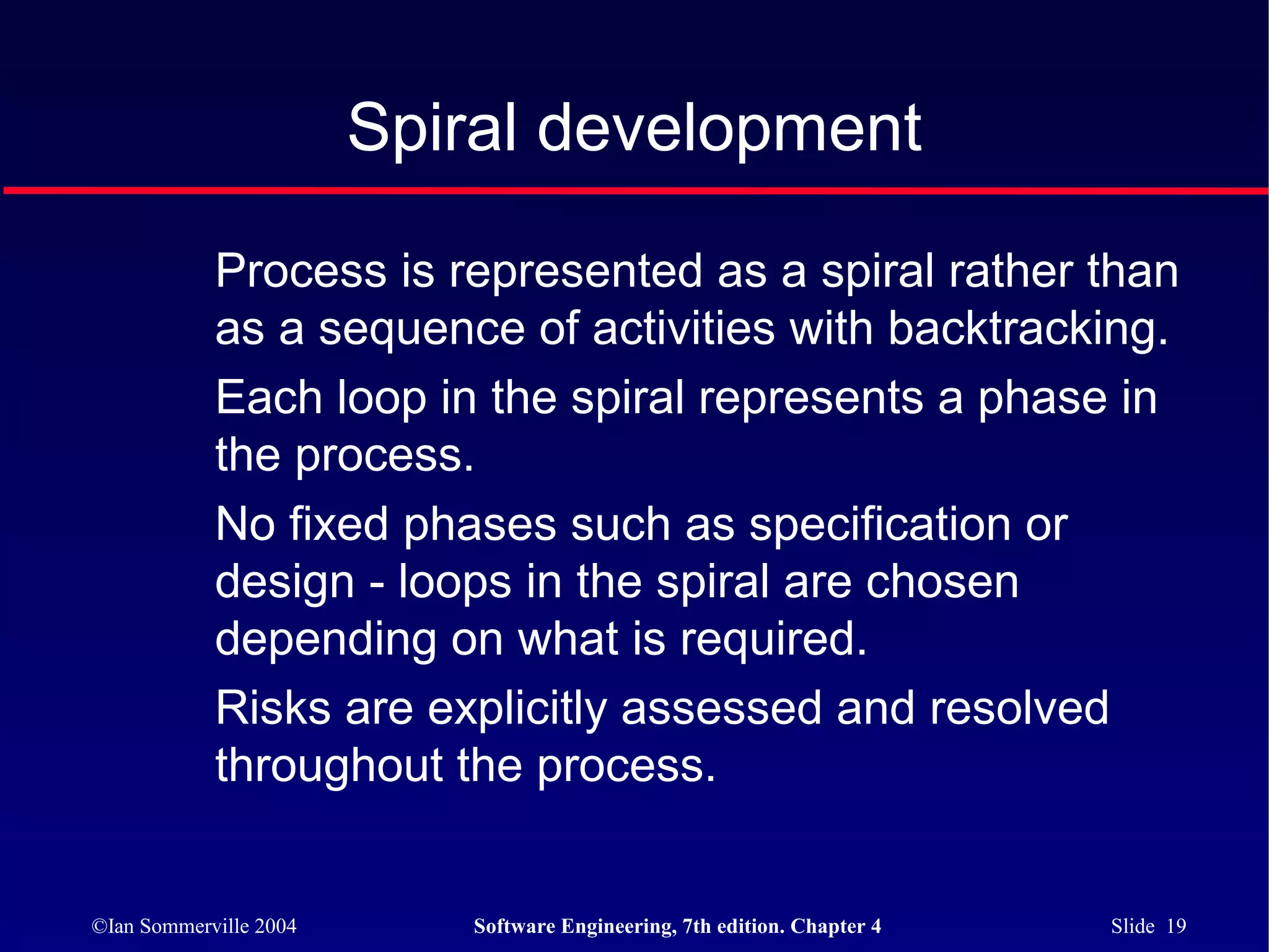 Spiral development

            Process is represented as a spiral rather than
            as a sequence of activities with backtracking.
            Each loop in the spiral represents a phase in
            the process.
            No fixed phases such as specification or
            design - loops in the spiral are chosen
            depending on what is required.
            Risks are explicitly assessed and resolved
            throughout the process.


©Ian Sommerville 2004      Software Engineering, 7th edition. Chapter 4   Slide 19
 
