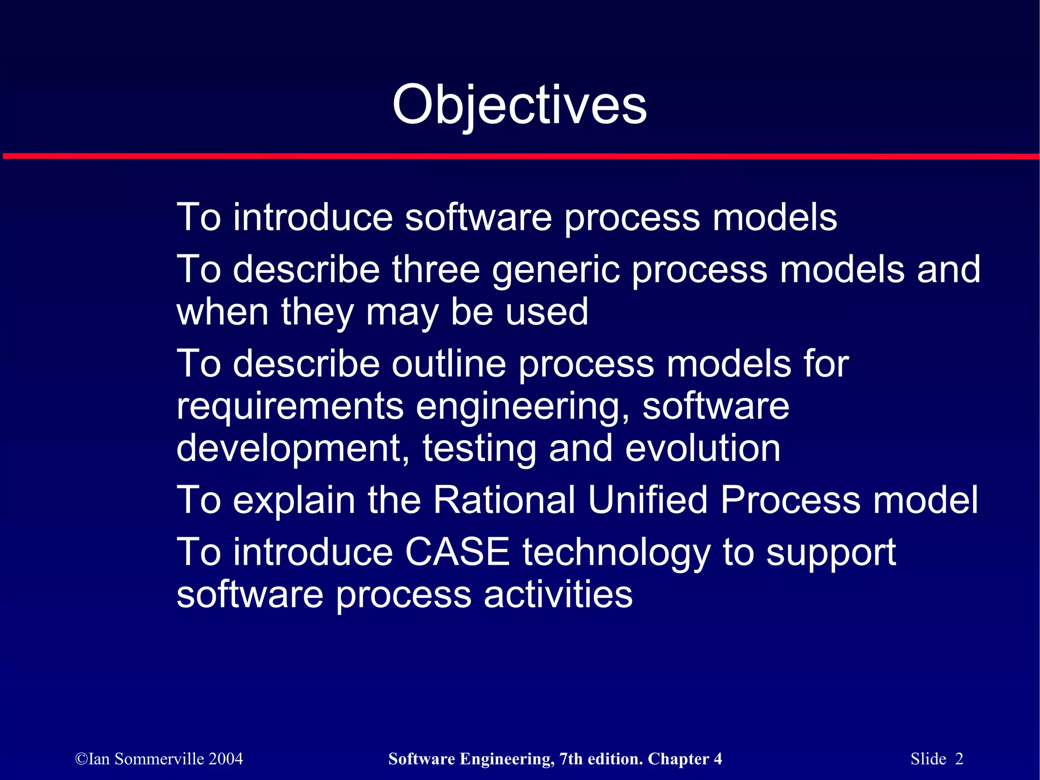 Objectives
            To introduce software process models
            To describe three generic process models and
            when they may be used
            To describe outline process models for
            requirements engineering, software
            development, testing and evolution
            To explain the Rational Unified Process model
            To introduce CASE technology to support
            software process activities



©Ian Sommerville 2004   Software Engineering, 7th edition. Chapter 4   Slide 2
 