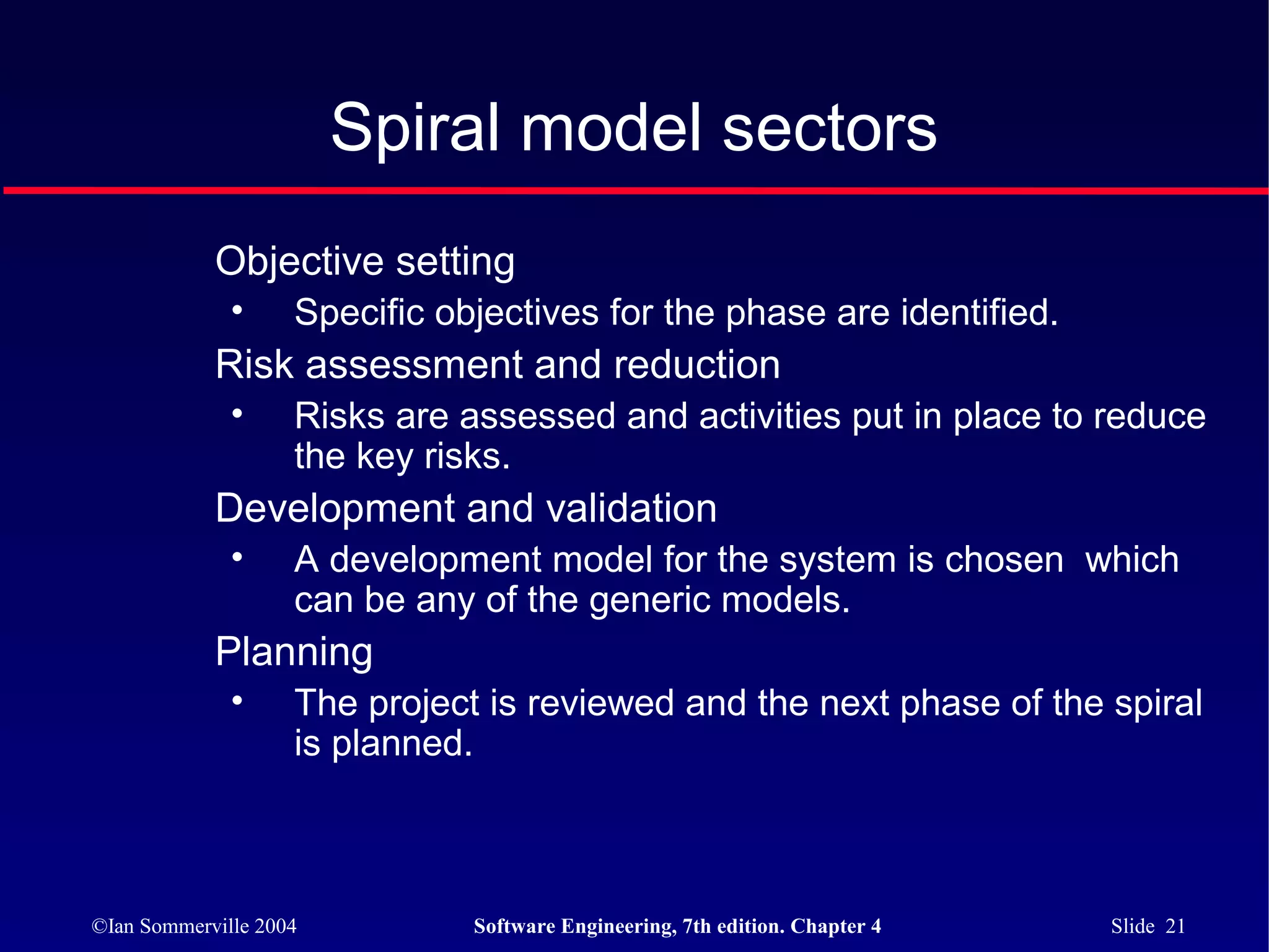 Spiral model sectors
            Objective setting
              •     Specific objectives for the phase are identified.
            Risk assessment and reduction
              •     Risks are assessed and activities put in place to reduce
                    the key risks.
            Development and validation
              •     A development model for the system is chosen which
                    can be any of the generic models.
            Planning
              •     The project is reviewed and the next phase of the spiral
                    is planned.



©Ian Sommerville 2004          Software Engineering, 7th edition. Chapter 4   Slide 21
 