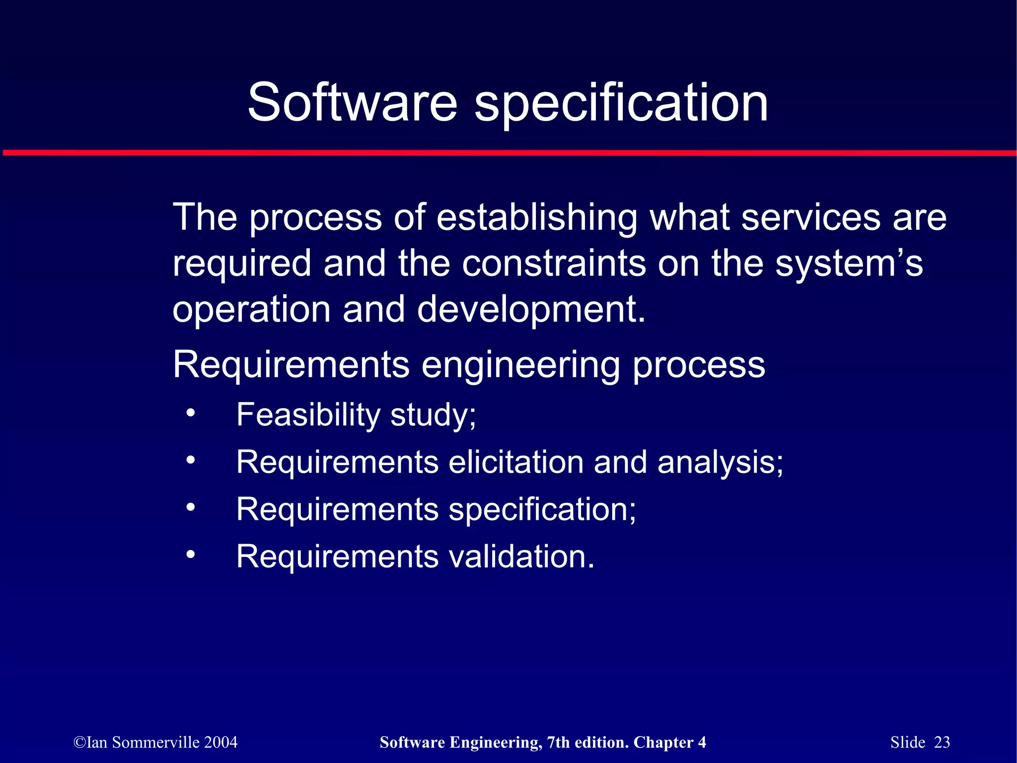 Software specification

            The process of establishing what services are
            required and the constraints on the system’s
            operation and development.
            Requirements engineering process
              •     Feasibility study;
              •     Requirements elicitation and analysis;
              •     Requirements specification;
              •     Requirements validation.




©Ian Sommerville 2004        Software Engineering, 7th edition. Chapter 4   Slide 23
 