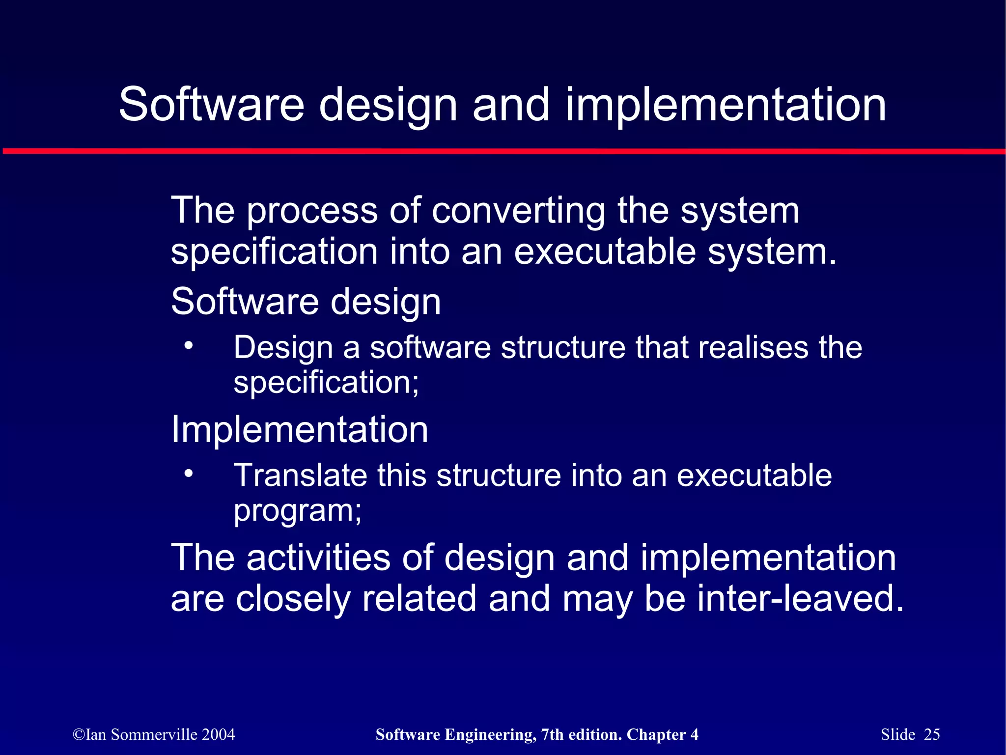 Software design and implementation

            The process of converting the system
            specification into an executable system.
            Software design
              •     Design a software structure that realises the
                    specification;
            Implementation
              •     Translate this structure into an executable
                    program;
            The activities of design and implementation
            are closely related and may be inter-leaved.


©Ian Sommerville 2004         Software Engineering, 7th edition. Chapter 4   Slide 25
 
