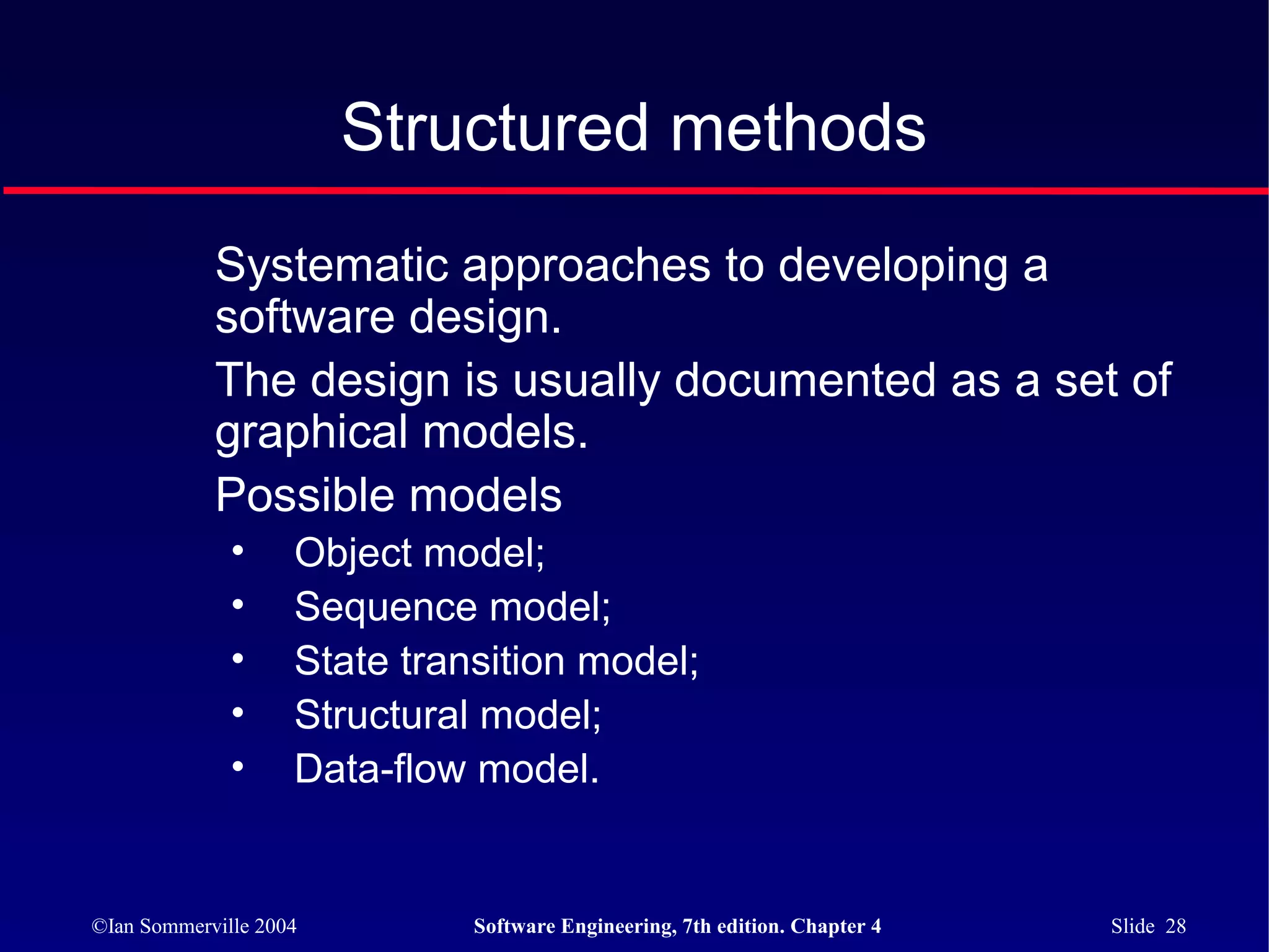 Structured methods
            Systematic approaches to developing a
            software design.
            The design is usually documented as a set of
            graphical models.
            Possible models
              •     Object model;
              •     Sequence model;
              •     State transition model;
              •     Structural model;
              •     Data-flow model.


©Ian Sommerville 2004         Software Engineering, 7th edition. Chapter 4   Slide 28
 