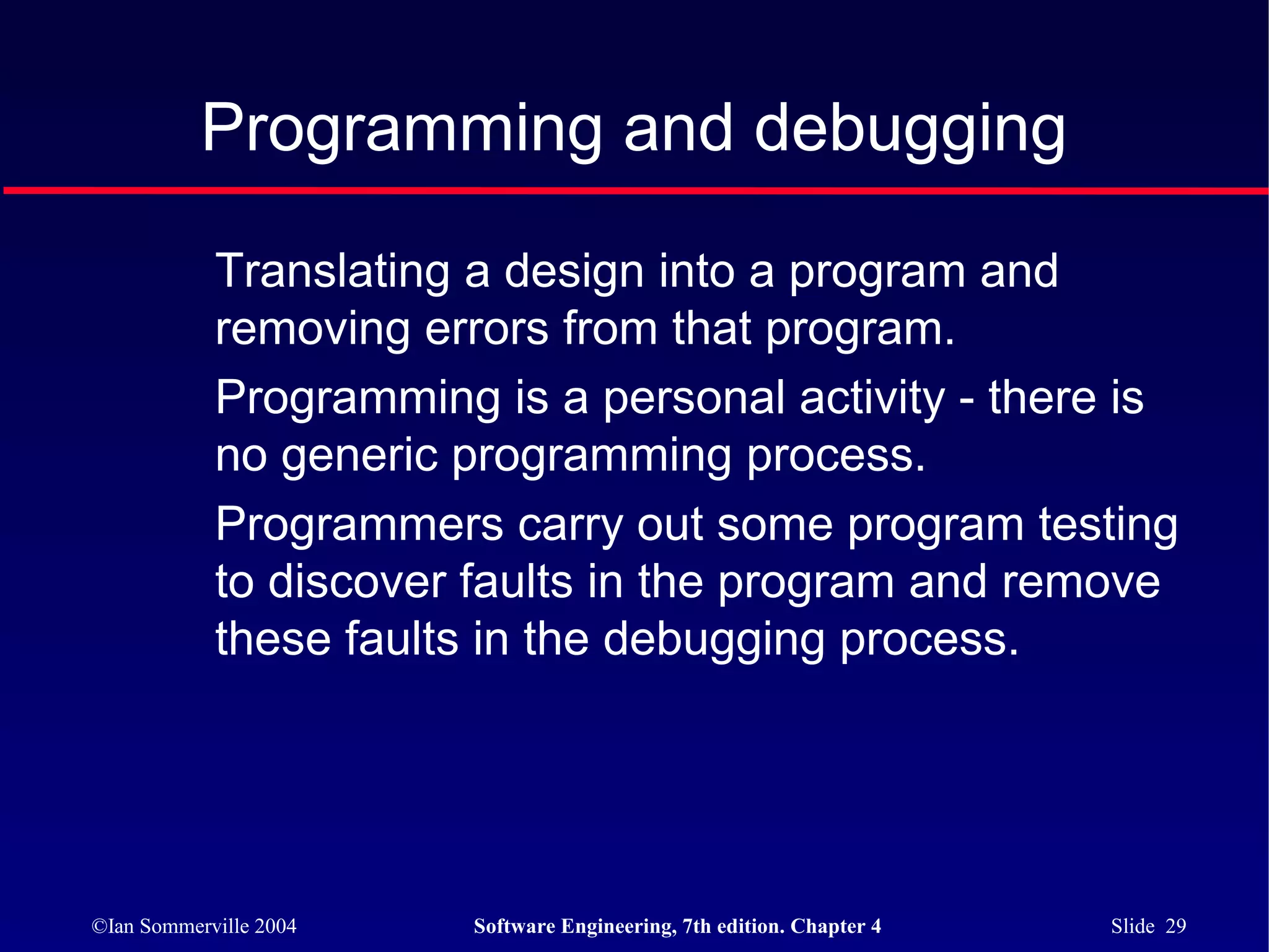 Programming and debugging

            Translating a design into a program and
            removing errors from that program.
            Programming is a personal activity - there is
            no generic programming process.
            Programmers carry out some program testing
            to discover faults in the program and remove
            these faults in the debugging process.




©Ian Sommerville 2004   Software Engineering, 7th edition. Chapter 4   Slide 29
 