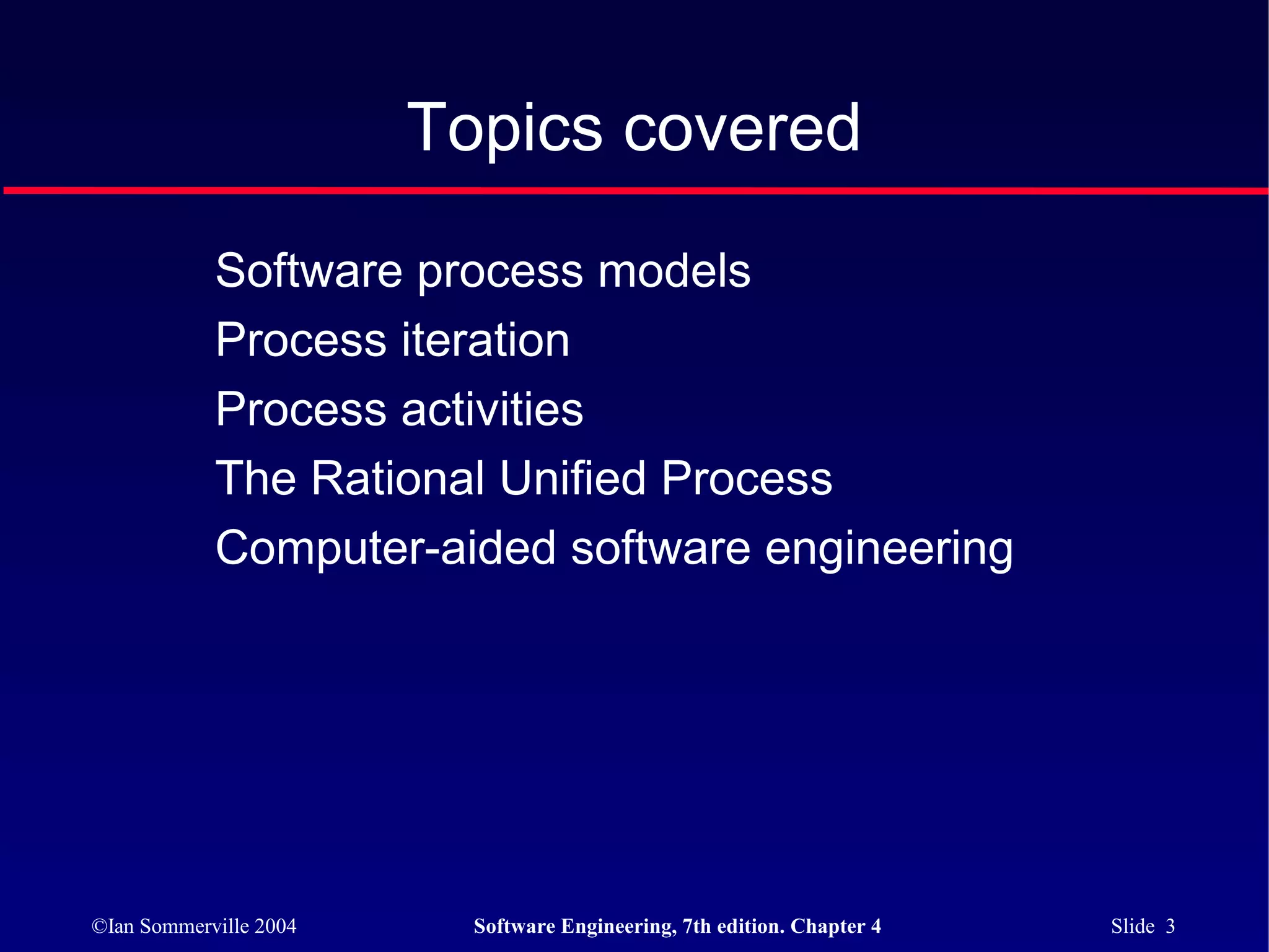 Topics covered

            Software process models
            Process iteration
            Process activities
            The Rational Unified Process
            Computer-aided software engineering




©Ian Sommerville 2004     Software Engineering, 7th edition. Chapter 4   Slide 3
 