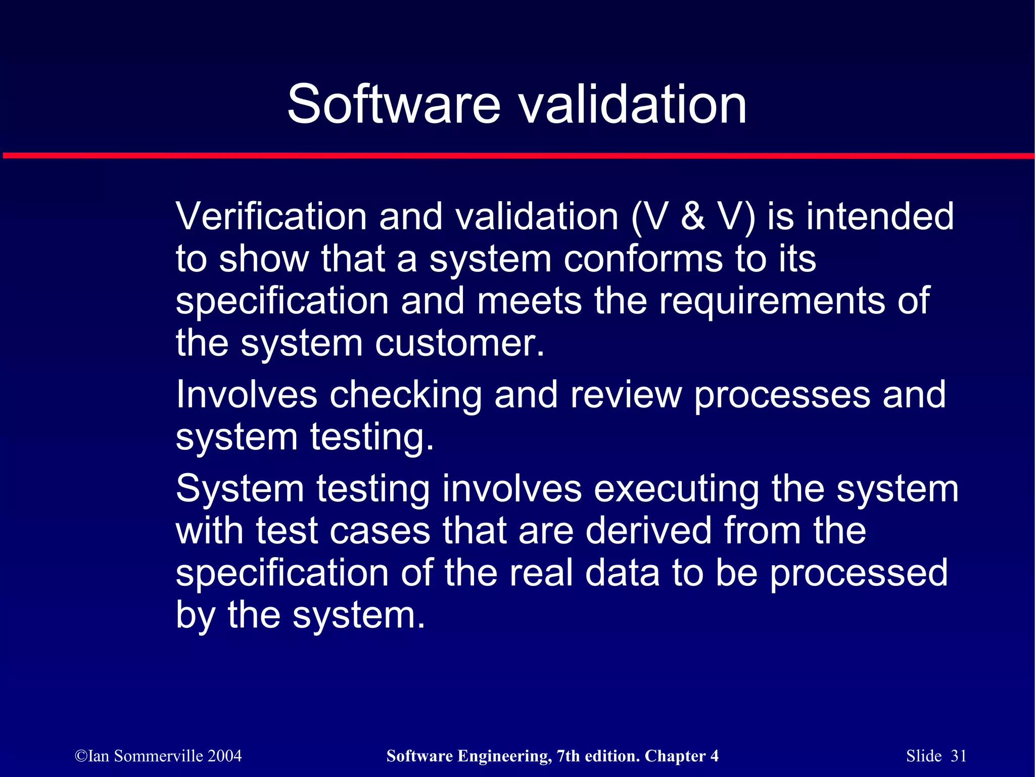 Software validation
            Verification and validation (V & V) is intended
            to show that a system conforms to its
            specification and meets the requirements of
            the system customer.
            Involves checking and review processes and
            system testing.
            System testing involves executing the system
            with test cases that are derived from the
            specification of the real data to be processed
            by the system.


©Ian Sommerville 2004       Software Engineering, 7th edition. Chapter 4   Slide 31
 