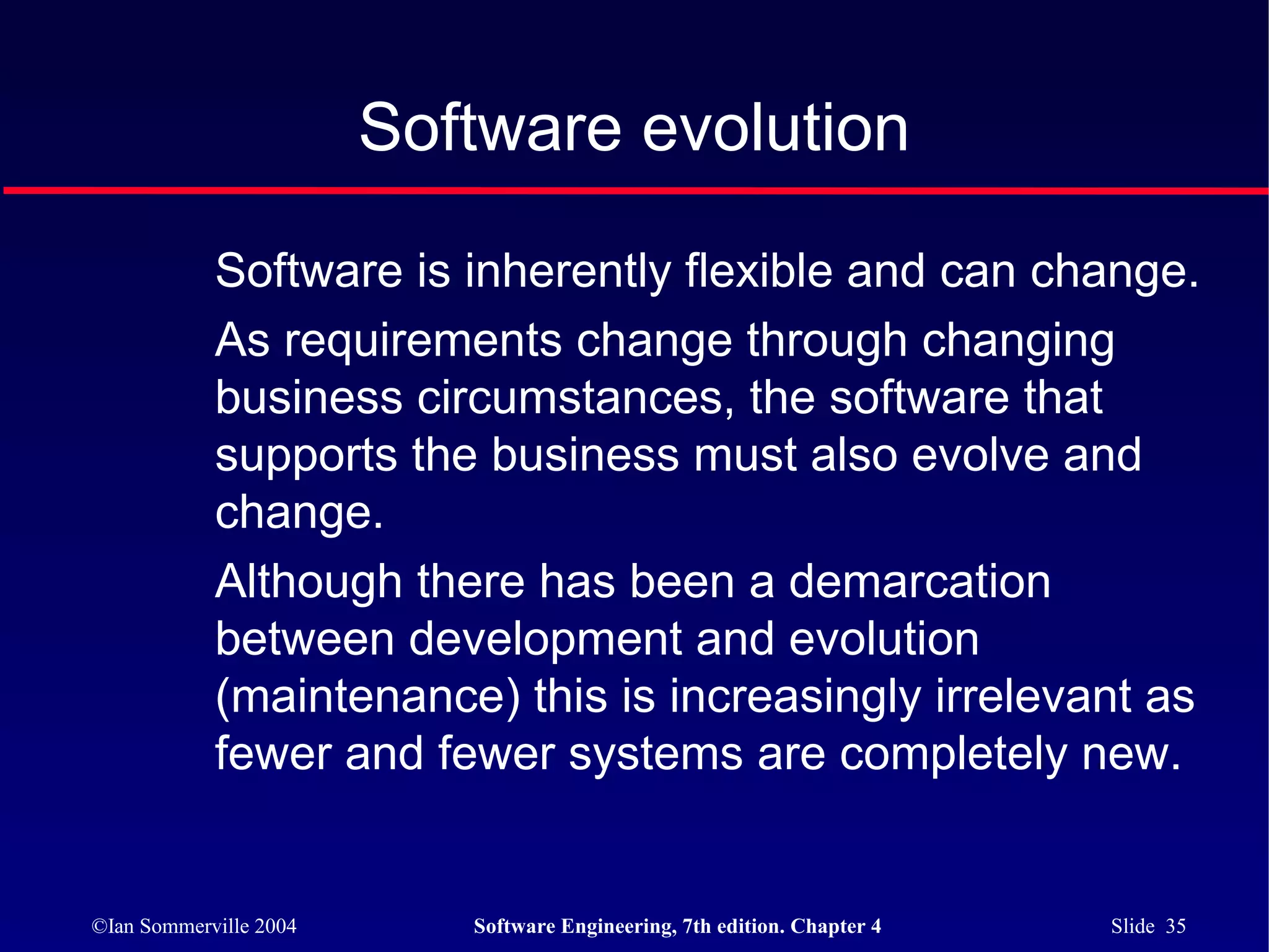 Software evolution

            Software is inherently flexible and can change.
            As requirements change through changing
            business circumstances, the software that
            supports the business must also evolve and
            change.
            Although there has been a demarcation
            between development and evolution
            (maintenance) this is increasingly irrelevant as
            fewer and fewer systems are completely new.


©Ian Sommerville 2004      Software Engineering, 7th edition. Chapter 4   Slide 35
 