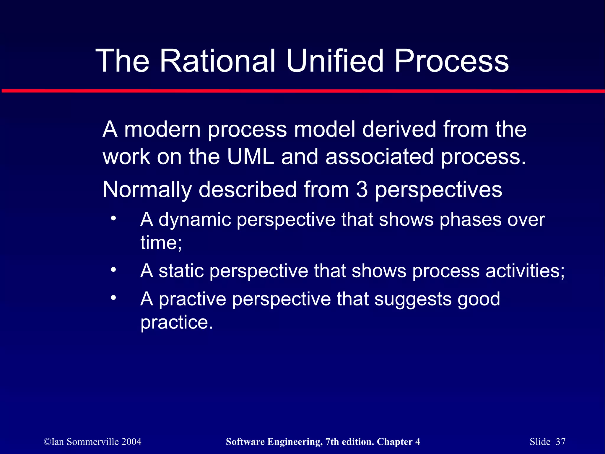 The Rational Unified Process

            A modern process model derived from the
            work on the UML and associated process.
            Normally described from 3 perspectives
              •     A dynamic perspective that shows phases over
                    time;
              •     A static perspective that shows process activities;
              •     A practive perspective that suggests good
                    practice.




©Ian Sommerville 2004         Software Engineering, 7th edition. Chapter 4   Slide 37
 