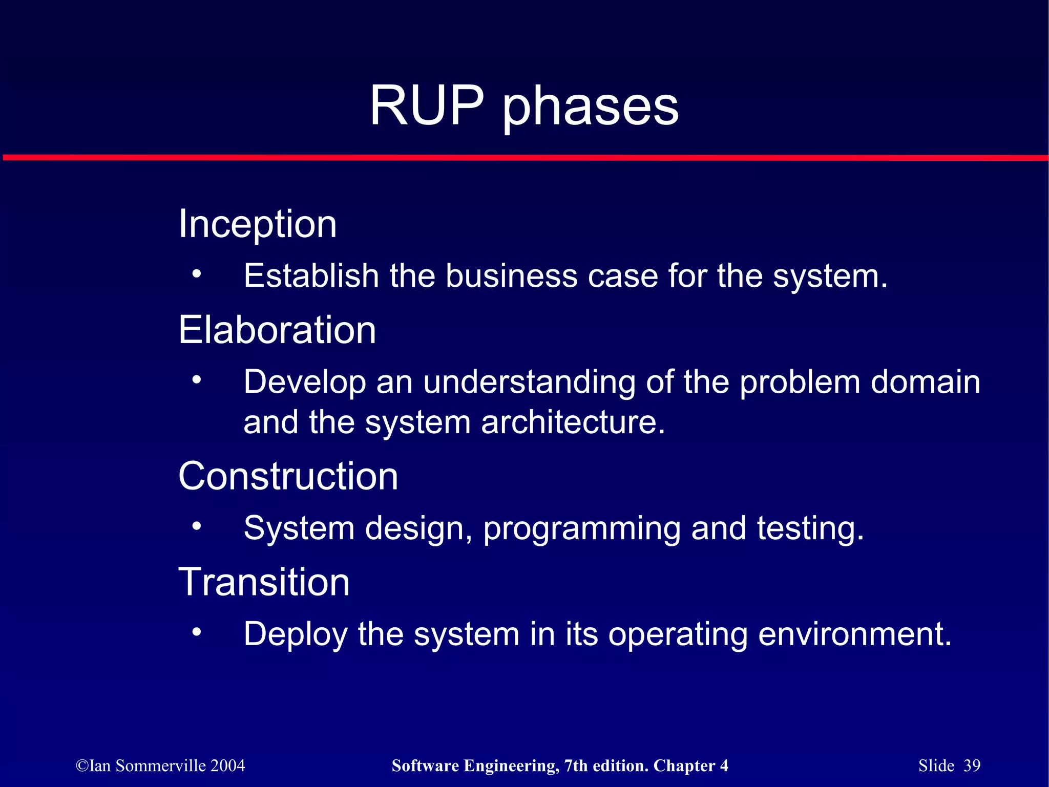 RUP phases

            Inception
              •     Establish the business case for the system.
            Elaboration
              •     Develop an understanding of the problem domain
                    and the system architecture.
            Construction
              •     System design, programming and testing.
            Transition
              •     Deploy the system in its operating environment.


©Ian Sommerville 2004        Software Engineering, 7th edition. Chapter 4   Slide 39
 