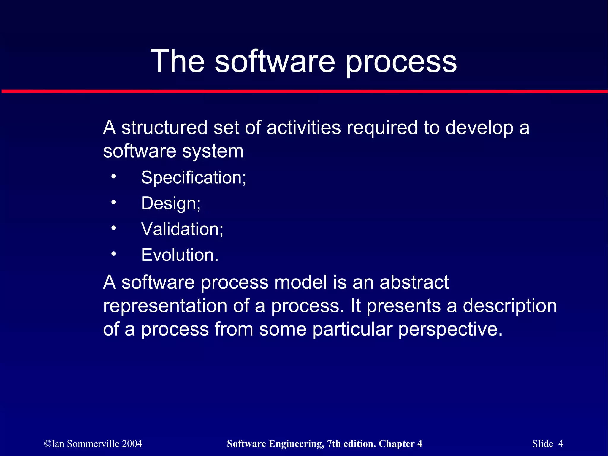 The software process
            A structured set of activities required to develop a
            software system
              •     Specification;
              •     Design;
              •     Validation;
              •     Evolution.
            A software process model is an abstract
            representation of a process. It presents a description
            of a process from some particular perspective.




©Ian Sommerville 2004          Software Engineering, 7th edition. Chapter 4   Slide 4
 
