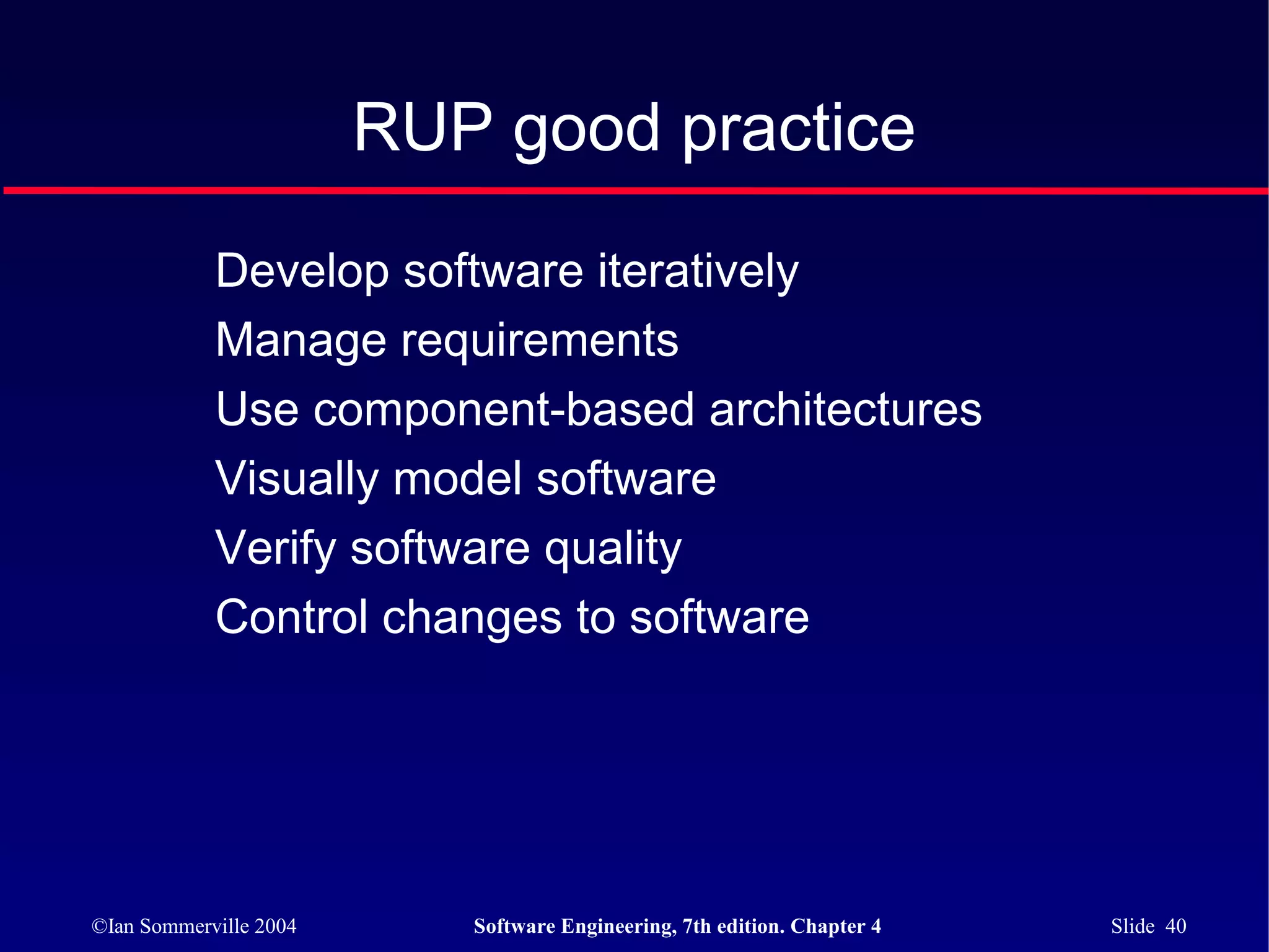 RUP good practice

            Develop software iteratively
            Manage requirements
            Use component-based architectures
            Visually model software
            Verify software quality
            Control changes to software




©Ian Sommerville 2004      Software Engineering, 7th edition. Chapter 4   Slide 40
 