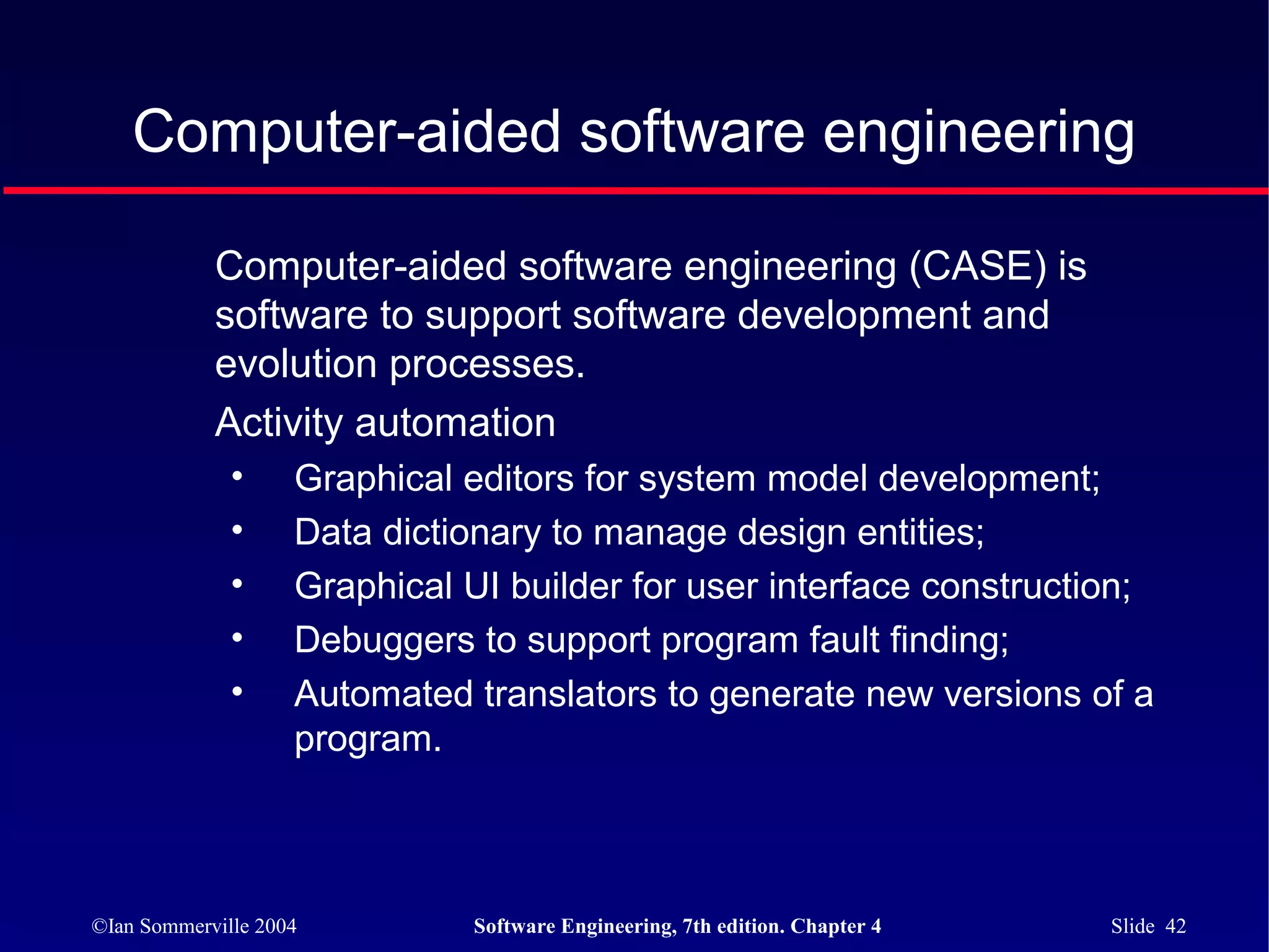 Computer-aided software engineering

            Computer-aided software engineering (CASE) is
            software to support software development and
            evolution processes.
            Activity automation
              •     Graphical editors for system model development;
              •     Data dictionary to manage design entities;
              •     Graphical UI builder for user interface construction;
              •     Debuggers to support program fault finding;
              •     Automated translators to generate new versions of a
                    program.



©Ian Sommerville 2004          Software Engineering, 7th edition. Chapter 4   Slide 42
 