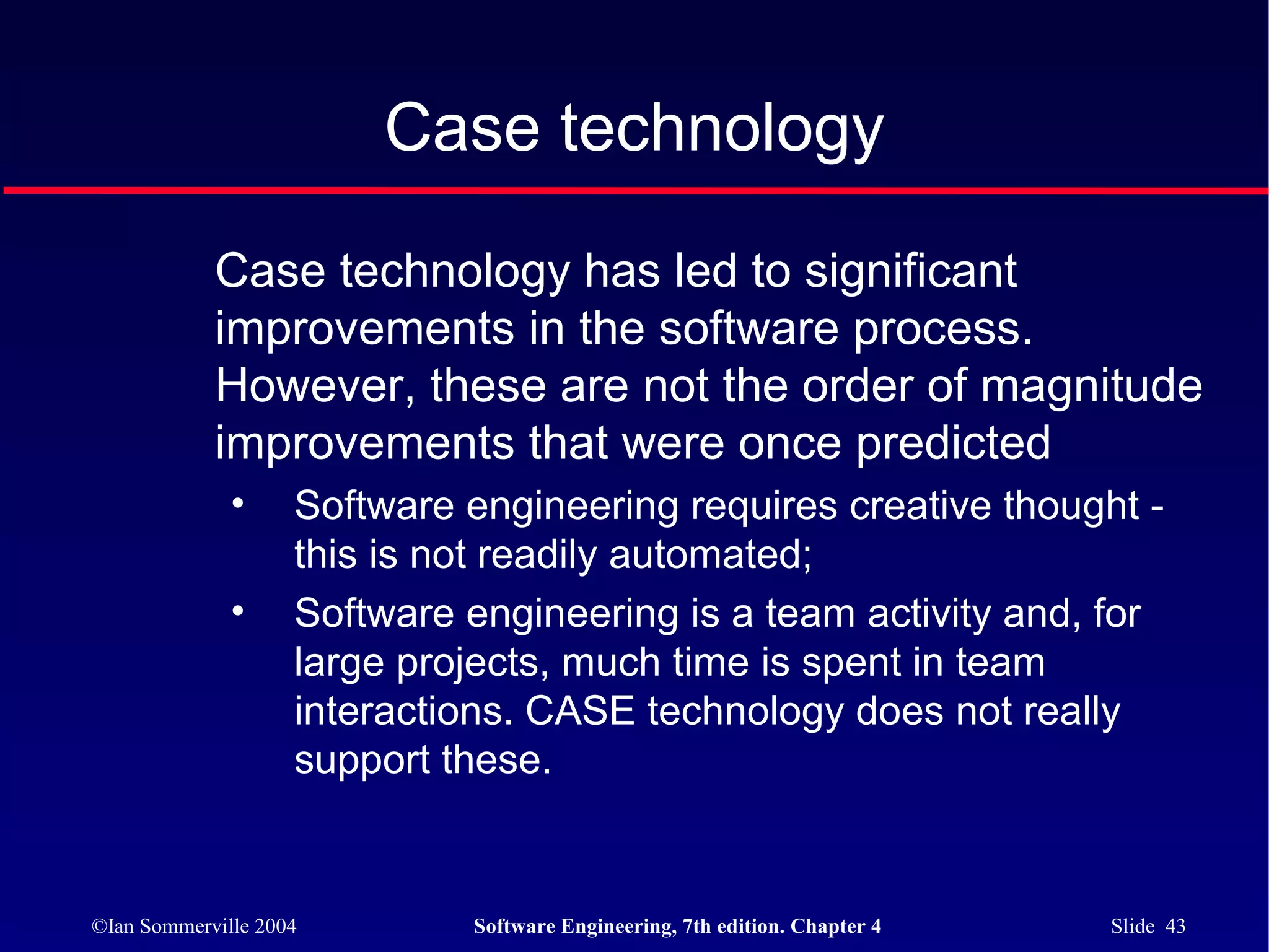 Case technology

            Case technology has led to significant
            improvements in the software process.
            However, these are not the order of magnitude
            improvements that were once predicted
              •     Software engineering requires creative thought -
                    this is not readily automated;
              •     Software engineering is a team activity and, for
                    large projects, much time is spent in team
                    interactions. CASE technology does not really
                    support these.


©Ian Sommerville 2004        Software Engineering, 7th edition. Chapter 4   Slide 43
 