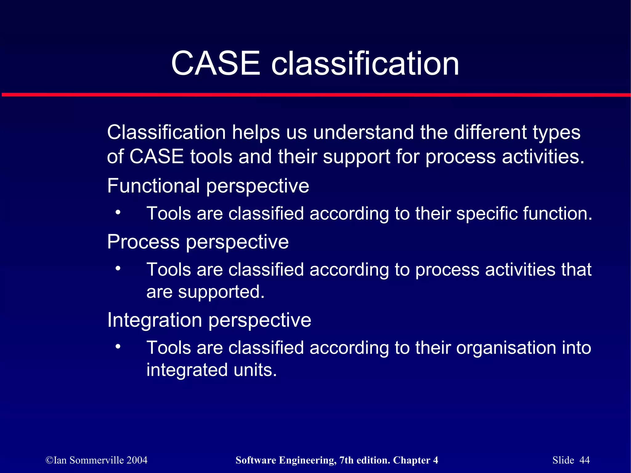 CASE classification
            Classification helps us understand the different types
            of CASE tools and their support for process activities.
            Functional perspective
              •     Tools are classified according to their specific function.
            Process perspective
              •     Tools are classified according to process activities that
                    are supported.
            Integration perspective
              •     Tools are classified according to their organisation into
                    integrated units.



©Ian Sommerville 2004          Software Engineering, 7th edition. Chapter 4   Slide 44
 