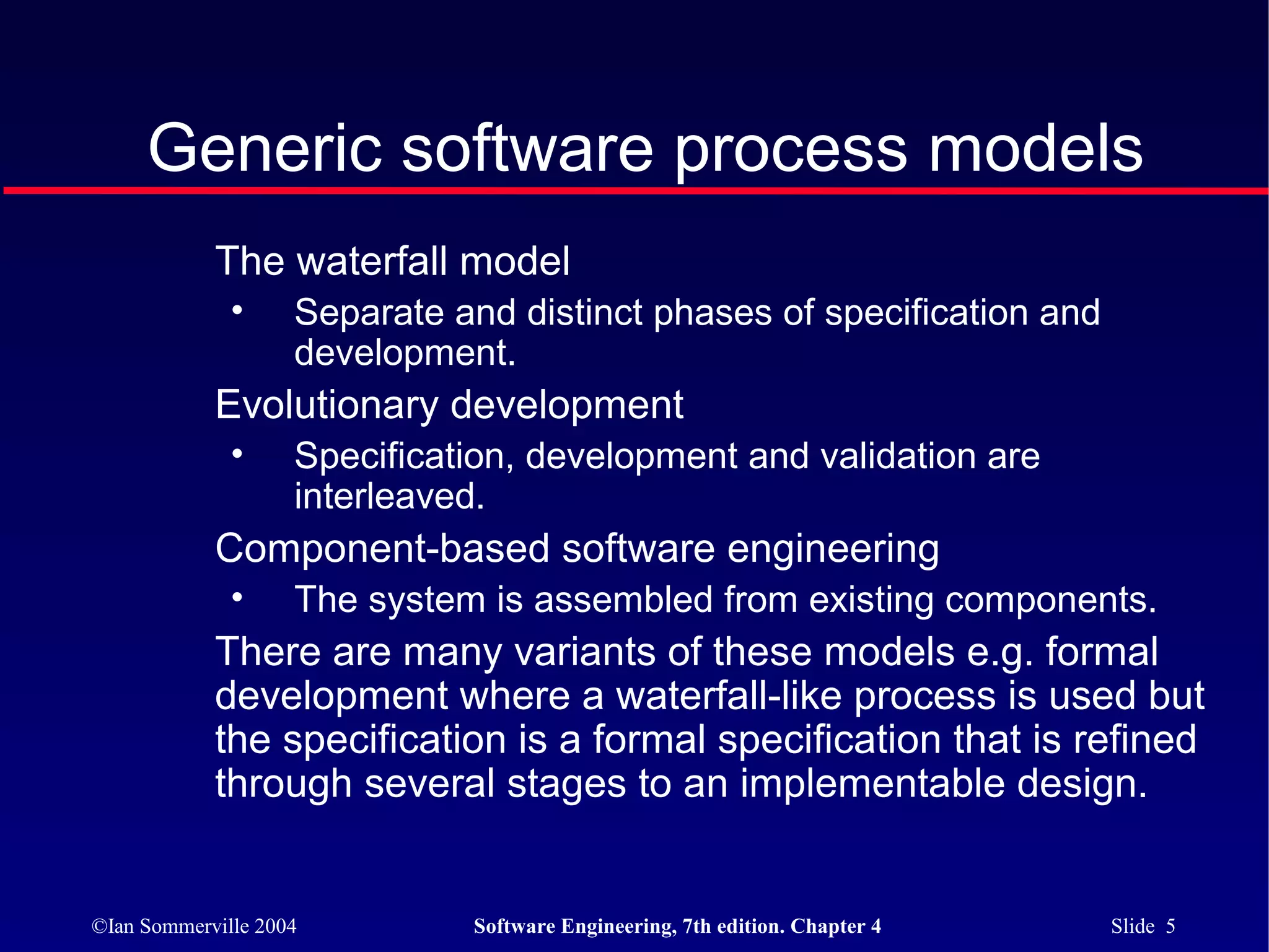 Generic software process models
            The waterfall model
              •     Separate and distinct phases of specification and
                    development.
            Evolutionary development
              •     Specification, development and validation are
                    interleaved.
            Component-based software engineering
              •     The system is assembled from existing components.
            There are many variants of these models e.g. formal
            development where a waterfall-like process is used but
            the specification is a formal specification that is refined
            through several stages to an implementable design.


©Ian Sommerville 2004         Software Engineering, 7th edition. Chapter 4   Slide 5
 
