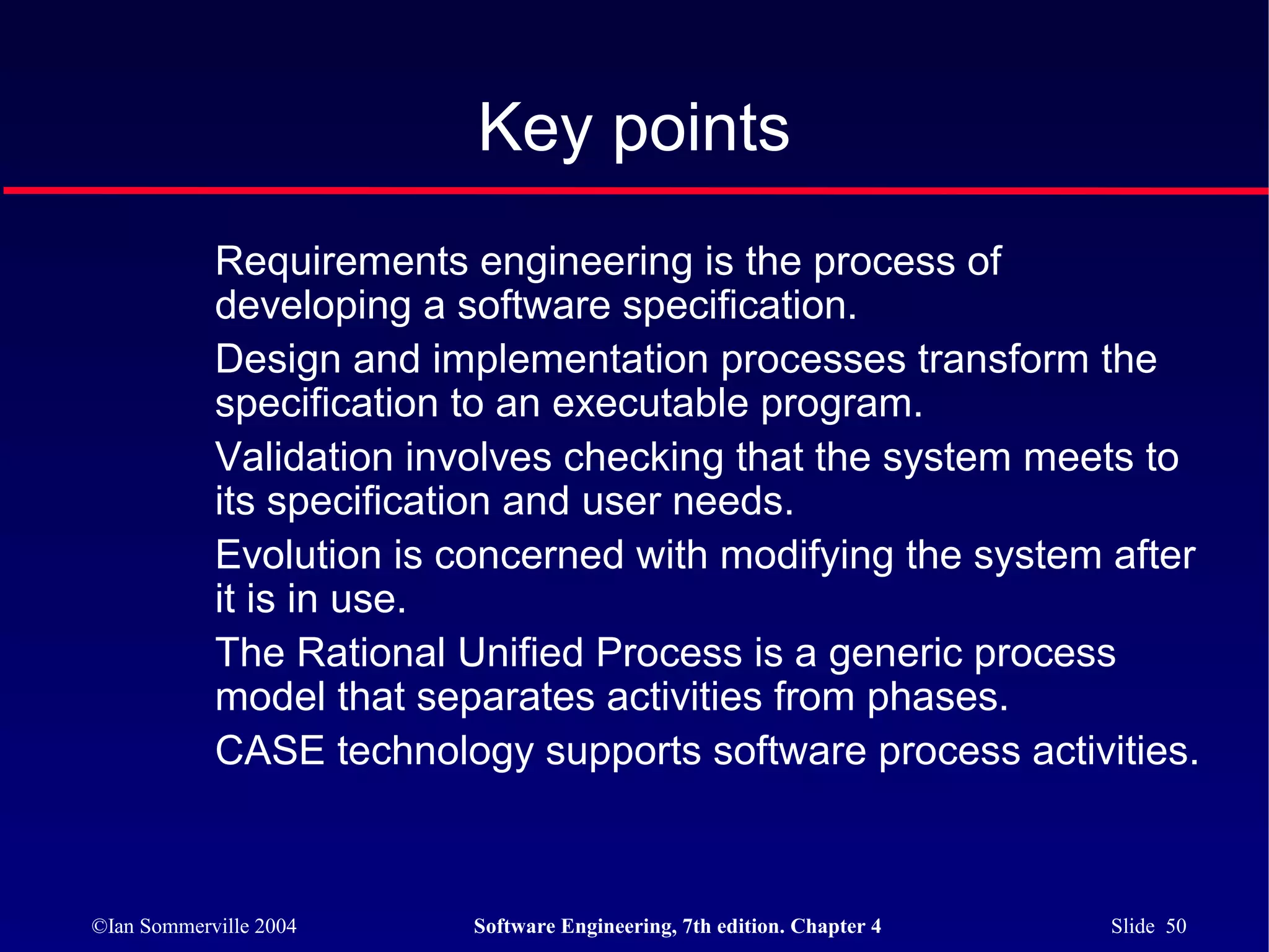 Key points
            Requirements engineering is the process of
            developing a software specification.
            Design and implementation processes transform the
            specification to an executable program.
            Validation involves checking that the system meets to
            its specification and user needs.
            Evolution is concerned with modifying the system after
            it is in use.
            The Rational Unified Process is a generic process
            model that separates activities from phases.
            CASE technology supports software process activities.



©Ian Sommerville 2004     Software Engineering, 7th edition. Chapter 4   Slide 50
 