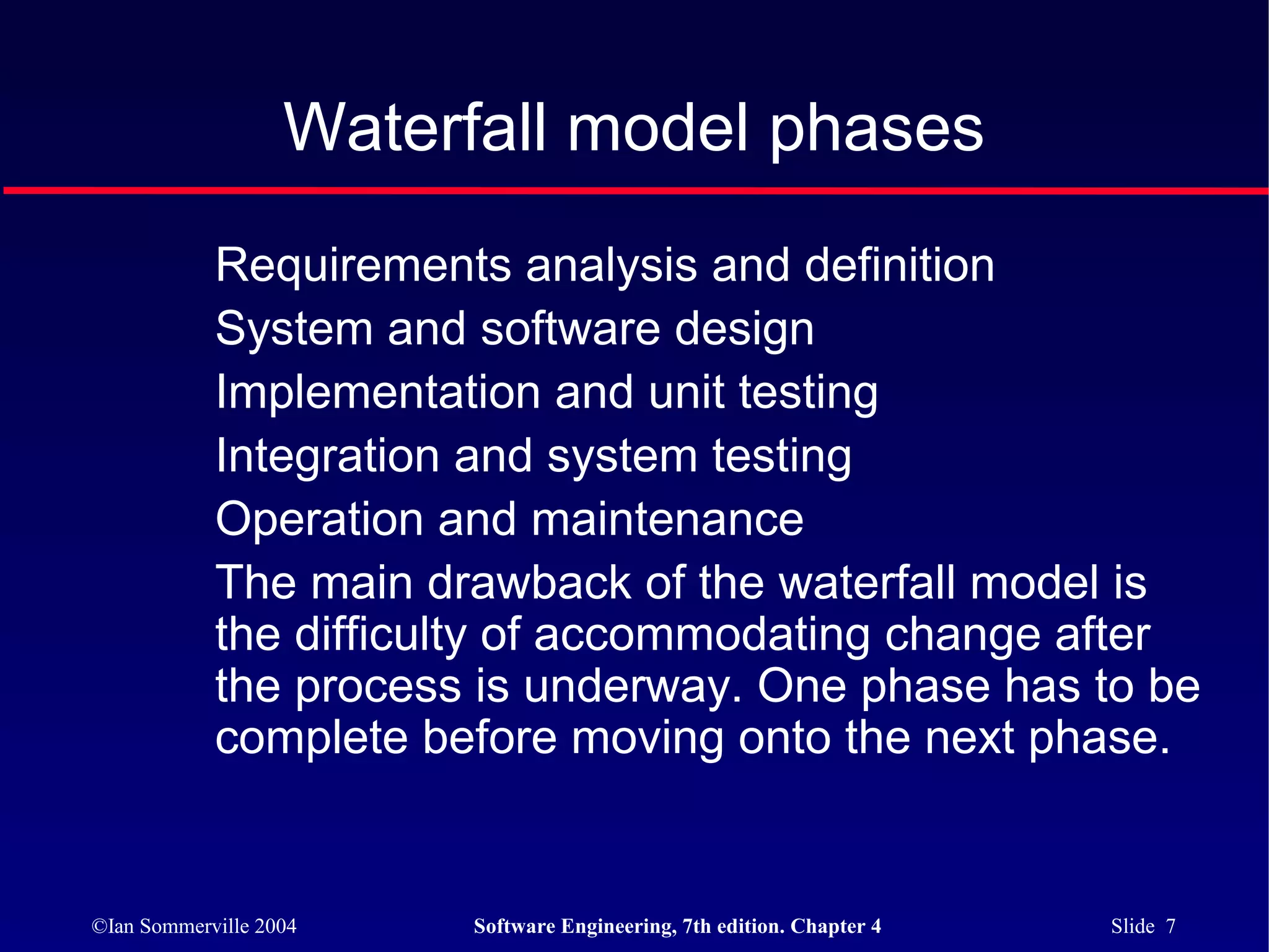 Waterfall model phases
            Requirements analysis and definition
            System and software design
            Implementation and unit testing
            Integration and system testing
            Operation and maintenance
            The main drawback of the waterfall model is
            the difficulty of accommodating change after
            the process is underway. One phase has to be
            complete before moving onto the next phase.


©Ian Sommerville 2004   Software Engineering, 7th edition. Chapter 4   Slide 7
 