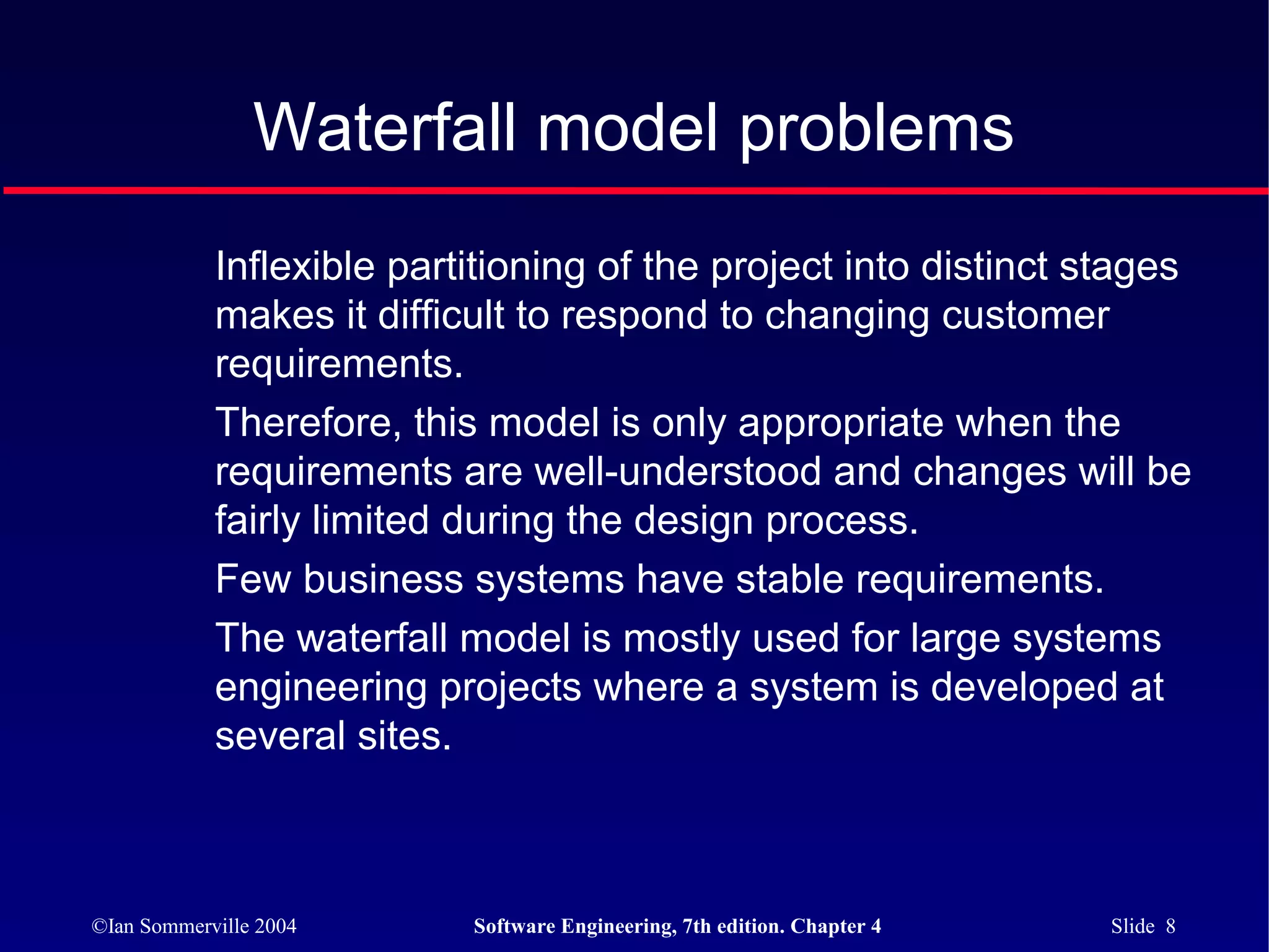 Waterfall model problems
            Inflexible partitioning of the project into distinct stages
            makes it difficult to respond to changing customer
            requirements.
            Therefore, this model is only appropriate when the
            requirements are well-understood and changes will be
            fairly limited during the design process.
            Few business systems have stable requirements.
            The waterfall model is mostly used for large systems
            engineering projects where a system is developed at
            several sites.



©Ian Sommerville 2004      Software Engineering, 7th edition. Chapter 4   Slide 8
 