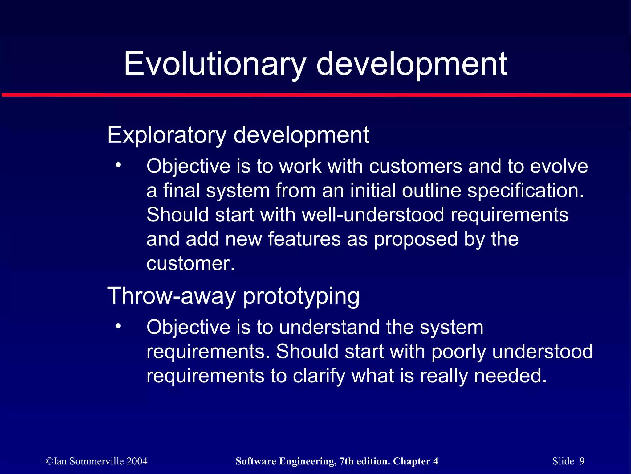Evolutionary development

            Exploratory development
              •     Objective is to work with customers and to evolve
                    a final system from an initial outline specification.
                    Should start with well-understood requirements
                    and add new features as proposed by the
                    customer.
            Throw-away prototyping
              •     Objective is to understand the system
                    requirements. Should start with poorly understood
                    requirements to clarify what is really needed.



©Ian Sommerville 2004         Software Engineering, 7th edition. Chapter 4   Slide 9
 
