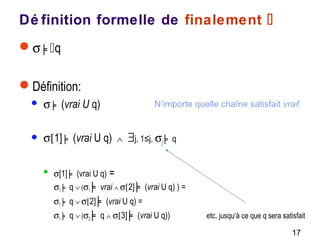 17
Dé finition formelle de finalement 
σ ╞q
Définition:
 σ ╞ (vrai U q)
 σ[1] ╞ (vrai U q) ∧ ∃j, 1≤j, σj ╞ q
 σ[1] ╞ (vrai U q) =
σ1 ╞ q ∨ (σ1 ╞ vrai ∧ σ[2] ╞ (vrai U q) ) =
σ1 ╞ q ∨ σ[2] ╞ (vrai U q) =
σ1 ╞ q ∨ (σ2 ╞ q ∧ σ[3] ╞ (vrai U q)) etc. jusqu’à ce que q sera satisfait
N’importe quelle chaîne satisfait vrai!
 
