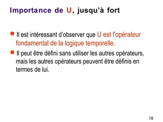 Importance de U, jusqu’à fort
Il est intéressant d’observer que U est l’opérateur
fondamental de la logique temporelle.
Il peut être défini sans utiliser les autres opérateurs,
mais les autres opérateurs peuvent être définis en
termes de lui.
18
 