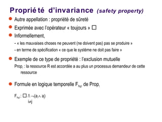 Proprié té d’invariance (safety property)
Autre appellation : propriété de sûreté
Exprimée avec l’opérateur « toujours » 
Informellement,
- « les mauvaises choses ne peuvent (ne doivent pas) pas se produire »
- en terme de spécification « ce que le système ne doit pas faire »
Exemple de ce type de propriété : l’exclusion mutuelle
Prop1 : la ressource R est accordée a au plus un processus demandeur de cette
ressource
Formule en logique temporelle FProp1 de Prop1
FProp1:  / ¬(ai∧ aj)
i≠j
 