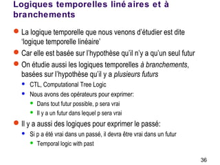 36
Logiques temporelles liné aires et à
branchements
La logique temporelle que nous venons d’étudier est dite
‘logique temporelle linéaire’
Car elle est basée sur l’hypothèse qu’il n’y a qu’un seul futur
On étudie aussi les logiques temporelles à branchements,
basées sur l’hypothèse qu’il y a plusieurs futurs
 CTL, Computational Tree Logic
 Nous avons des opérateurs pour exprimer:
 Dans tout futur possible, p sera vrai
 Il y a un futur dans lequel p sera vrai
Il y a aussi des logiques pour exprimer le passé:
 Si p a été vrai dans un passé, il devra être vrai dans un futur
 Temporal logic with past
 
