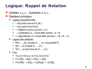 3
Logique: Rappel de Notation
 Variables: x, y, z… Constantes: a, b, c…
 Opérateurs principaux:
 Logique propositionnelle:
 ∧ (et) (parfois aussi écrit &, &&..)
 ∨ (ou) (parfois aussi écrit ||)
 ¬ (négation) (parfois aussi écrit ~ ou !)
 → (implication), A → B est défini comme ¬A ∨ B
 ↔ (équivalence), A ↔ B est défini comme A → B ∧ B → A
 Logique des prédicats:
 P(x1, …, xn) (le tuple x1, …, xn a la propriété P)
 ∃x1,…,xn (il existe x1, …, xn )
 ∀x1,…,xn (pour tous les x1, …, xn )
 P.ex.
 ∀x,y ∃z =(x+y,z) ou ∀x,y ∃z (x+y=z)
 (∀x (P(x) →Q(x)) ∧ P(a) ) → Q(a)
 (∀x (P(x) → Q(x)) ∧ ∃ y(P(y))) → ∃z Q(z)
 