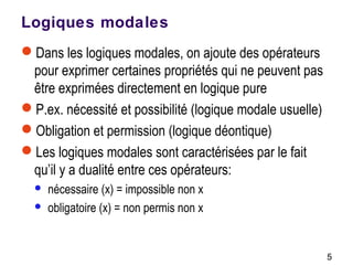 5
Logiques modales
Dans les logiques modales, on ajoute des opérateurs
pour exprimer certaines propriétés qui ne peuvent pas
être exprimées directement en logique pure
P.ex. nécessité et possibilité (logique modale usuelle)
Obligation et permission (logique déontique)
Les logiques modales sont caractérisées par le fait
qu’il y a dualité entre ces opérateurs:
 nécessaire (x) = impossible non x
 obligatoire (x) = non permis non x
 
