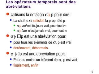 10
Les opé rateurs temporels sont des
abré viations
Utilisons la notation σ ╞p pour dire:
 La chaîne σ satisfait la propriété p
 σ ╞vrai est toujours vrai, pour tout σ
 σ ╞faux n’est jamais vrai, pour tout σ
σ ╞p est une abréviation pour:
 pour tous les éléments de σ, p est vrai
 dorénavant, désormais
σ ╞p est une abréviation pour:
 Pour au moins un élément de σ, p est vrai
 finalement, enfin
 