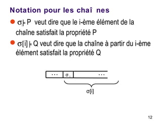 12
Notation pour les chaî nes
σi╞P veut dire que le i-ème élément de la
chaîne satisfait la propriété P
σ[i] ╞Q veut dire que la chaîne à partir du i-ème
élément satisfait la propriété Q
…… σ i
σ[i]
 